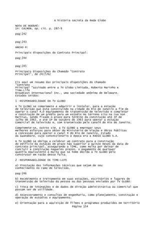 A história secreta da Rede Globo
NOTA DE RODAPÉ:
In: CALMON, op. cit. p. 287-9
pag:242
pag:243
ANEXO 4:
Principais disposições do Contrato Principal.
pag:244
pag:245
Principais Disposições do Chamado "Contrato
Principal", de 24/7/62
Eis aqui um resumo das principais disposições do chamado
"Contrato
Principal "assinado entre a TV Globo Limitada, Roberto Marinho e
Time-Life
Broadcast Internacional Inc., uma sociedade anônima de Delaware,
Estados Unidos:
1 -RESPONSABILIDADE DA TV GLOBO
A TV GLOBO se compromete a adquirir e instalar, para a estação
de televisão que está construindo na cidade do Rio de Janeiro a fim de
operar o canal 4,0 equipamento de transmissão de televisão e completar
a construção de um prédio para um estúdio no terreno sito na rua Von
Martius, sendo fixado o prazo para término da construção até 1P de
julho de 1963, e até 1P de outubro de 1963 para operar a estação
comercial de televisão e, com transmissão pelo canal4 do Rio de Janeiro.
Compromete-se, outros sim, a TV GLOBO a empregar seus
melhores esforços para obter do Ministério de Viação e Obras Públicas
a concessão para operar o canal 4 do Rio de Janeiro, Estado
da Guanabara, cujo concessionário à época era a RÁDIO GLOBO S.A.
A TV GLOBO se obriga a celebrar um contrato para a construção
do edifício da estação em prazo não superior a quinze meses da data do
contrato principal, assegurando a TIME, como multa por deixar de
concluir a construção naqueles prazos, o pagamento de qualquer
quantia equivalente à multa que se tome devida à TV GLOBO pelo
construtor em razão dessa falta.
2 -RESPONSABILIDADE DE TIME-LIFE
a) Prestação das informações técnicas que sejam de seu
conhecimento no ramo de televisão.
pag:246
b) Recebimento e treinamento em suas estações, escritórios e lugares de
transmissão de televisão da pessoa ou das pessoas enviadas por TV GLOBO.
c) Troca de intonações e de dados de direção administrativa ou comercial que
possam ser de utilidade.
d) Assessoramento e consultas de engenharia, como planejamento, construção e
operação de estúdios e equipamento.
e) Orientação para a aquisição de filmes e programas produzidos em território
Página 154

 