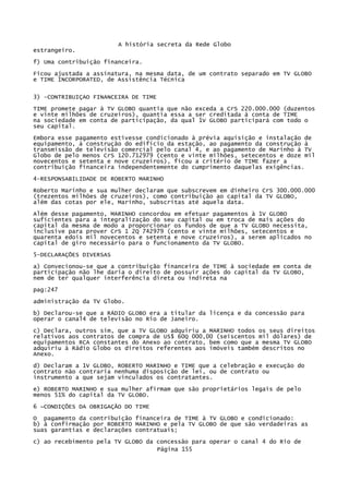 A história secreta da Rede Globo
estrangeiro.
f) Uma contribuição financeira.
Ficou ajustada a assinatura, na mesma data, de um contrato separado em TV GLOBO
e TIME INCORPORATED, de Assistência Técnica
3) -CONTRIBUIÇAO FINANCEIRA DE TIME
TIME promete pagar à TV GLOBO quantia que não exceda a CrS 220.000.000 (duzentos
e vinte milhões de cruzeiros), quantia essa a ser creditada à conta de TIME
na sociedade em conta de participação, da qual 1V GLOBO participará com todo o
seu capital.
Embora esse pagamento estivesse condicionado à prévia aquisição e instalação de
equipamento, à construção do edifício da estação, ao pagamento da construção à
transmissão de televisão comercial pelo canal 4, e ao pagamento de Marinho à TV
Globo de pelo menos CrS 120.712979 (cento e vinte milhões, setecentos e doze mil
novecentos e setenta e nove cruzeiros), ficou a critério de TIME fazer a
contribuição financeira independentemente do cumprimento daquelas exigências.
4-RESPONSABILIDADE DE ROBERTO MARINHO
Roberto Marinho e sua mulher declaram que subscrevem em dinheiro CrS 300.000.000
(trezentos milhões de cruzeiros), como contribuição ao capital da TV GLOBO,
além das cotas por ele, Marinho, subscritas até aquela data.
Além desse pagamento, MARINHO concordou em efetuar pagamentos à 1V GLOBO
suficientes para a integralização do seu capital ou em troca de mais ações do
capital da mesma de modo a proporcionar os fundos de que a TV GLOBO necessita,
inclusive para prover CrS 1 2Q 742979 (cento e vinte milhões, setecentos e
quarenta edois mil novecentos e setenta e nove cruzeiros), a serem aplicados no
capital de giro necessário para o funcionamento da TV GLOBO.
5-DECLARAÇÕES DIVERSAS
a) Convecionou-se que a contribuição financeira de TIME à sociedade em conta de
participação não lhe daria o direito de possuir ações do capital da TV GLOBO,
nem de ter qualquer interferência direta ou indireta na
pag:247
administração da TV Globo.
b) Declarou-se que a RÁDIO GLOBO era a titular da licença e da concessão para
operar o canal4 de televisão no Rio de Janeiro.
c) Declara, outros sim, que a TV GLOBO adquiriu a MARINHO todos os seus direitos
relativos aos contratos de compra de US$ 60Q 000,00 (seiscentos mil dólares) de
equipamentos RCA constantes do Anexo ao contrato, bem como que a mesma TV GLOBO
adquiriu à Rádio Globo os direitos referentes aos imóveis também descritos no
Anexo.
d) Declaram a 1V GLOBO, ROBERTO MARINHO e TIME que a celebração e execução do
contrato não contraria nenhuma disposição de lei, ou de contrato ou
instrumento a que sejam vinculados os contratantes.
e) ROBERTO MARINHO e sua mulher afirmam que são proprietários legais de pelo
menos 51% do capital da TV GLOBO.
6 ~CONDIÇÕES DA OBRIGAÇÃO DO TIME
O pagamento da contribuição financeira de TIME à TV GLOBO e condicionado:
b) à confirmação por ROBERTO MARINHO e pela TV GLOBO de que são verdadeiras as
suas garantias e declarações contratuais;
c) ao recebimento pela TV GLOBO da concessão para operar o canal 4 do Rio de
Página 155

 