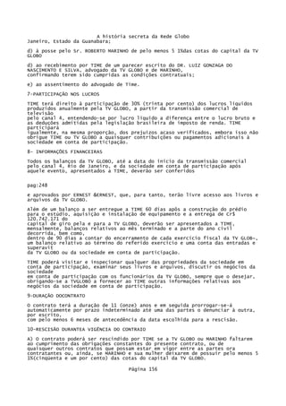 A história secreta da Rede Globo
Janeiro, Estado da Guanabara;
d) à posse pelo Sr. ROBERTO MARINHO de pelo menos 5 1%das cotas do capital da TV
GLOBO
d) ao recebimento por TIME de um parecer escrito do DR. LUIZ GONZAGA DO
NASCIMENTO E SILVA, advogado da TV GLOBO e de MARINHO,
confirmando terem sido cumpridas as condições contratuais;
e) ao assentimento do advogado de Time.
7-PARTICIPAÇÃO NOS LUCROS
TIME terá direito à participação de 30% (trinta por cento) dos lucros líquidos
produzidos anualmente pela TV GLOBO, a partir da transmissão comercial de
televisão
pelo canal 4, entendendo-se por lucro liquido a diferença entre o lucro bruto e
as deduções admitidas pela legislação brasileira de imposto de renda. TIME
participará
igualmente, na mesma proporção, dos prejuízos acaso verificados, embora isso não
obrigue TIME ou TV GLOBO a quaisquer contribuições ou pagamentos adicionais à
sociedade em conta de participação.
8- INFORMAÇÕES FINANCEIRAS
Todos os balanços da TV GLOBO, até a data do início da transmissão comercial
pelo canal 4, Rio de Janeiro, e da sociedade em conta de participação após
aquele evento, apresentados a TIME, deverão ser conferidos
pag:248
e aprovados por ERNEST &ERNEST, que, para tanto, terão livre acesso aos livros e
arquivos da TV GLOBO.
Além de um balanço a ser entregue a TIME 60 dias apôs a construção do prédio
para o estúdio, aquisição e instalação de equipamento e a entrega de Cr$
120.742.171 do
capital de giro pela e para a TV GLOBO, deverão ser apresentados a TIME,
mensalmente, balanços relativos ao mês terminado e a parte do ano civil
decorrida, bem como,
dentro de 90 dias a contar do encerramento de cada exercício fiscal da TV GLOB~,
um balanço relativo ao término do referido exercício e uma conta das entradas e
superavit
da TV GLOBO ou da sociedade em conta de participação.
TIME poderá visitar e inspecionar qualquer das propriedades da sociedade em
conta de participação, examinar seus livros e arquivos, discutir os negócios da
sociedade
em conta de participação com os funcionários da TV GLOBO, sempre que o desejar,
obrigando-se a TVGLOBO a fornecer ao TIME outras informações relativas aos
negócios da sociedade em conta de participação.
9-DURAÇÃO DOCONTRATO
O contrato terá a duração de 11 (onze) anos e em seguida prorrogar-se-á
automaticamente por prazo indeterminado até uma das partes o denunciar à outra,
por escrito,
com pelo menos 6 meses de antecedência da data escolhida para a rescisão.
10-RESCISÃO DURANTEA VIGÊNCIA DO CONTRAIO
A) O contrato poderá ser rescindido por TIME se a TV GLOBO ou MARINHO faltarem
ao cumprimento das obrigações constantes do presente contrato, ou de
quaisquer outros contratos que possam estar em vigor entre as partes ora
contratantes ou, ainda, se MARINHO e sua mulher deixarem de possuir pelo menos 5
1%(cinqüenta e um por cento) das cotas do capital da TV GLOBO.
Página 156

 