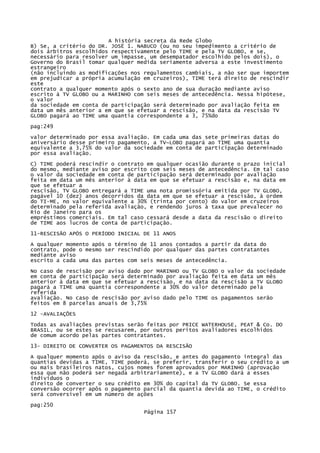 A história secreta da Rede Globo
B) Se, a critério do DR. JOSË 1. NABUCO (ou no seu impedimento a critério de
dois árbitros escolhidos respectivamente pelo TIME e pela TV GLOBO, e se,
necessário para resolver um impasse, um desempatador escolhido pelos dois), o
Governo do Brasil tomar qualquer medida seriamente adversa a este investimento
estrangeiro
(não incluindo as modificações nos regulamentos cambiais, a não ser que importem
em prejudicar a própria acumulação em cruzeiros), TIME terá direito de rescindir
este
contrato a qualquer momento após o sexto ano de sua duração mediante aviso
escrito à TV GLOBO ou a MARINHO com seis meses de antecedência. Nessa hipótese,
o valor
da sociedade em conta de participação será determinado por avaliação feita em
data um mês anterior a em que se efetuar a rescisão, e na data da rescisão TV
GLOBO pagará ao TIME uma quantia correspondente a 3, 75%do
pag:249
valor determinado por essa avaliação. Em cada uma das sete primeiras datas do
aniversário desse primeiro pagamento, a TV~LOBO pagará ao TIME uma quantia
equivalente a 3,75% do valor da sociedade em conta de participação determinado
por essa avaliação.
C) TIME poderá rescindir o contrato em qualquer ocasião durante o prazo inicial
do mesmo, mediante aviso por escrito com seis meses de antecedência. Em tal caso
o valor da sociedade em conta de participação será determinado por avaliação
feita em data um mês anterior à data em que se efetuar a rescisão e, na data em
que se efetuar a
rescisão, TV GLOBO entregará a TIME uma nota promissória emitida por TV GLOBO,
pagável 10 (dez) anos decorridos da data em que se efetuar a rescisão, à ordem
do TI-ME, no valor equivalente a 30% (trinta por cento) do valor em cruzeiros
determinado pela referida avaliação, e rendendo juros à taxa que prevalecer no
Rio de Janeiro para os
empréstimos comerciais. Em tal caso cessará desde a data da rescisão o direito
de TIME aos lucros de conta de participação.
11-RESCISÃO APÓS O PERÍODO INICIAL DE 11 ANOS
A qualquer momento após o término de 11 anos contados a partir da data do
contrato, pode o mesmo ser rescindido por qualquer das partes contratantes
mediante aviso
escrito a cada uma das partes com seis meses de antecedência.
No caso de rescisão por aviso dado por MARINHO ou TV GLOBO o valor da sociedade
em conta de participação será determinado por avaliação feita em data um mês
anterior à data em que se efetuar a rescisão, e na data da rescisão a TV GLOBO
pagará a TIME uma quantia correspondente a 30% do valor determinado pela
referida
avaliação. No caso de rescisão por aviso dado pelo TIME os pagamentos serão
feitos em 8 parcelas anuais de 3,75%
12 -AVALIAÇÕES
Todas as avaliações previstas serão feitas por PRICE WATERHOUSE, PEAT & Co. DO
BRASIL, ou se estes se recusarem, por outros peritos avaliadores escolhidos
de comum acordo pelas partes contratantes.
13- DIREITO DE CONVERTER OS PAGAMENTOS DA RESCISÃO
A qualquer momento após o aviso da rescisão, e antes do pagamento integral das
quantias devidas a TIME, TIME poderá, se preferir, transferir o seu crédito a um
ou mais brasileiros natos, cujos nomes forem aprovados por MARINHO (aprovação
essa que não poderá ser negada arbitrariamente), e a TV GLOBO dará a esses
indivíduos o
direito de converter o seu crédito em 30% do capital da TV GLOBO. Se essa
conversão ocorrer apôs o pagamento parcial da quantia devida ao TIME, o crédito
será conversível em um número de ações
pag:250
Página 157

 