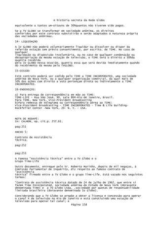 A história secreta da Rede Globo
equivalente a tantos um-oitavos de 30%quantos não tiverem sido pagos.
Se a TV GLOBO se transformar em sociedade anônima, os direitos
conferidos por este contrato subsistirão e serão adaptados à natureza própria
das sociedades anônimas.
14- LIQUIDAÇÃO
A 1V GLOBO não poderá voluntariamente liquidar ou dissolver ou dispor da
referida estação sem prévio consentimento, por escrito, de TIME. No caso de
qualquer
liquidação ou disposição involuntária, ou no caso de qualquer condenação ou
desapropriação da mesma estação de televisão, o TIME terá o direito a 30%da
quantia recebida
pela 1V GLOBO nessa ocasião, quantia essa que será devida imediatamente quando
do recebimento da mesma pela TVGLOBO.
15-CESSÃO
Este contrato poderá ser cedido pelo TIME a TIME INCORPORATED, uma sociedade
anônima de Nova York, ou a qualquer organização comercial, da qual mais de
50% das ações com direito a voto pertençam direta ou indiretamente a TIME
INCORPORATED.
16-ENDEREÇOS:
a) Para entrega de correspondência em mão ao TIME:
TIME-LIFE - Rua São José, 90, sala 804-Rio de Janeiro, Brasil.
Para TIME, New York, Vice-President Broadcasting
b)Para remessa de telegrama ou correspondência aérea ao TIME:
Vice-President Broadcasting - TIME INCORPORATED - Time & Life BuildingRockfeller Center -New York, 20- N. Y. - USA.

NOTA DE RODAPÉ:
In: CALMON, op. cit.p. 257.61.
pag:251
ANEXO 5:
Contrato de Assistência
Técnica.
pag:252
pag:253
A Famosa "Assistência Técnica" entre a TV Globo e o
Grupo Time-Life
Outro documento, entregue pelo Sr. Roberto Marinho, depois de mil negaças, à
Comissão Parlamentar de Inquérito, diz respeito ao famoso contrato de
"assistência
técnica" firmado entre a TV Globo e o grupo Time-Life. Está vazado nos seguintes
termos:
"Contrato de assistência técnica datado de 24 de julho de 1962, que entre si
fazem Time Incorporated, sociedade anônima do Estado de Nova York (doravante
denominada Time) e a TV Globo Ltda. ,sociedade por quotas de responsabilidade
limitada brasileira (doravante denominada 1V Globo).
Considerando que a TV Globo se propõe a obter a licença e concessão para operar
o canal 4 de televisão no Rio de Janeiro e está construindo uma estação de
televisão para operar tal canal; e
Página 158

 