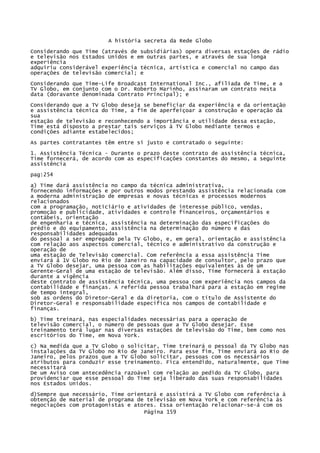 A história secreta da Rede Globo
Considerando que Time (através de subsidiárias) opera diversas estações de rádio
e televisão nos Estados Unidos e em outras partes, e através de sua longa
experiência
adquiriu considerável experiência técnica, artística e comercial no campo das
operações de televisão comercial; e
Considerando que Time-Life Broadcast International Inc., afiliada de Time, e a
TV Globo, em conjunto com o Dr. Roberto Marinho, assinaram um contrato nesta
data (doravante denominada Contrato Principal); e
Considerando que a TV Globo deseja se beneficiar da experiência e da orientação
e assistência técnica do Time, a fim de aperfeiçoar a construção e operação da
sua
estação de televisão e reconhecendo a importância e utilidade dessa estação,
Time está disposto a prestar tais serviços à TV Globo mediante termos e
condições adiante estabelecidos;
As partes contratantes têm entre si justo e contratado o seguinte:
1. Assistência Técnica - Durante o prazo deste contrato de assistência técnica,
Time fornecerá, de acordo com as especificações constantes do mesmo, a seguinte
assistência
pag:254
a) Time dará assistência no campo da técnica administrativa,
fornecendo informações e por outros modos prestando assistência relacionada com
a moderna administração de empresas e novas técnicas e processos modernos
relacionados
com a programação, noticiário e atividades de interesse público, vendas,
promoção e publicidade, atividades e controle financeiros, orçamentários e
contábeis, orientação
de engenharia e técnica, assistência na determinação das especificações do
prédio e do equipamento, assistência na determinação do número e das
responsabilidades adequadas
do pessoal a ser empregado pela TV Globo, e, em geral, orientação e assistência
com relação aos aspectos comercial, técnico e administrativo da construção e
operação de
uma estação de Televisão comercial. Com referência a essa assistência Time
enviará à 1V Globo no Rio de Janeiro na capacidade de consultor, pelo prazo que
a TV Globo desejar, uma pessoa com as habilitações equivalentes às de um
Gerente-Geral de uma estação de televisão. Além disso, Time fornecerá à estação
durante a vigência
deste contrato de assistência técnica, uma pessoa com experiência nos campos da
contabilidade e finanças. A referida pessoa trabalhará para a estação em regime
de tempo integral,
sob as ordens do Diretor-Geral e da diretoria, com o título de Assistente do
Diretor-Geral e responsabilidade específica nos campos de contabilidade e
finanças.
b) Time treinará, nas especialidades necessárias para a operação de
televisão comercial, o número de pessoas que a TV Globo desejar. Esse
treinamento terá lugar nas diversas estações de televisão do Time, bem como nos
escritórios do Time, em Nova York.
c) Na medida que a TV Globo o solicitar, Time treinará o pessoal da TV Globo nas
instalações da TV Globo no Rio de Janeiro. Para esse fim, Time enviará ao Rio de
Janeiro, pelos prazos que a TV Globo solicitar, pessoas com os necessários
atributos para conduzir esse treinamento. Fica entendido, naturalmente, que Time
necessitará
De um Aviso com antecedência razoável com relação ao pedido da TV Globo, para
providenciar que esse pessoal do Time seja liberado das suas responsabilidades
nos Estados Unidos.
d)Sempre que necessário, Time orientará e assistirá a TV Globo com referência à
obtenção de material de programa de televisão em Nova York e com referência às
negociações com protagonistas e atores. Essa orientação relacionar-se-á com os
Página 159

 
