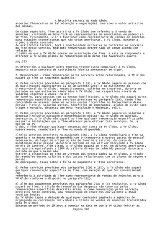 A história secreta da Rede Globo
aspectos financeiros de tal obtenção e negociações, bem como o valor artístico
das mesmas.
Em casos especiais, Time assistirá a TV Globo com referência à venda de
anúncios, visitando em Nova York os representantes de anunciantes em potencial.
Se Time, futuramente, vier a funcionar como representante de vendas de anúncios
para estações transmissoras que não sejam americanas, a TV Globo, durante a
vigência deste contrato
de assistência técnica, terá a oportunidade exclusiva de contratar os serviços
do Time nesse sentido, mediante remuneração determinada de comum acordo com
relação às
cidades em que a TV Globo operar em associação com Time, e este se compromete a
oferecer à TV Globo planos de remuneração pelo menos tão favoráveis quanto
pag:255
os oferecidos a qualquer outra empresa transmissora comparável à TV Globo,
enquanto este contrato de Assistência Técnica permanecer em vigor.
2. Remuneração - Como remuneração pelos serviços acima relacionados, a TV Gloho
pagará ao Time as seguintes quantias:
a) Pelos serviços previstos no parágrafo 1 (A), a 1V Globo pagará às pessoas com
as habilitações equivalentes às de um Gerente-Geral e ao Assistente do
Diretor-Geral da TV Globo, respectivamente, salários em cruzeiros, durante os
períodos em que estiverem vinculados à TV Globo, nos respectivos níveis de
salários vigentes à época, no Rio
de Janeiro, para pessoas com as mesmas habilitações. A TV Globo não pagará outra
remuneração específica pelos serviços previstos no parágrafo 1(A), tendo Time
concordado em assumir todos os outros custos incorridos no fornecimento desse
pessoal (isto é, salários-extras, benefícios de empregados, ajudas de custo para
viagem e moradia, despesas com nova instalação e mudanças, etc.).
b) Pelos serviços previstos no parágrafo 1 (B), a TV Globo pagará os salários e
despesas(inclusive passagem e manutenção)do pessoal da TV Globo em questão.
Entretanto, a TV Globo não pagará ao Time qualquer remuneração específica pelo
pessoal e instalações que o Time oferecer para efetuar tais serviços. Se, a
pedido da TV
Globo, o Time efetuar quaisquer despesas por conta da TV Globo, a TV Globo,
naturalmente, reembolsará o Time na moeda dispendida.
c)Pelos serviços previstos no parágrafo 1(B), a 1V Globo reembolsará o Time da
quantia e na mesma moeda dispendida com o transporte e outros gastos do pessoal
necessário, do lugar de origem ao Rio de Janeiro e retorno, do custo de
manutenção desse pessoal durante o período em que estiver vinculado à TV Globo
no Rio de Janeiro. Além disso, a TV Globo pagará ao Time, em dólares americanos,
uma quantia equivalente a 150% do salário direto do referido pessoal durante o
período em que o mesmo não
estiver à disposição do Time em virtude das necessidades da TV Globo, a titulo
de reembolso desses salários e dos custos relacionados com os planos de seguro e
pensão
de empregados, taxas sobre a folha de pagamento e itens correlatos.
d) Pelos serviços previstos nos parágrafos 1(D) e 1(E), a TV Globo não pagará
qualquer remuneração específica ao Time, com exceção do que for convencionado
com
referência à atividade do Time como representante de Vendas de Anúncios para a
TV Globo conforme o disposto no parágrafo 1(E).
e) Além dos pagamentos previstos nos parágrafos 2(A) e (C) inclusive, a TV Globo
pagará ao Time, a título de reembolso das despesas não cobertas pelas
remunerações específicas descritas acima, e como remuneração pelos serviços
previstos neste contrato, uma remuneração em cruzeiros equivalente a 3%das
receitas brutas
da TV Globo (após a dedução de quaisquer comissões pagáveis a agências de
propaganda ou corretores individuais a título de vendas de anúncios transmitidos
pela TV Globo)
durante um período de 10 anos a começar na data em que a TV GLOBO iniciar as
Página 160

 