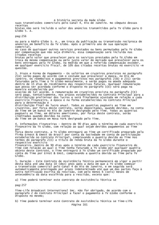A história secreta da Rede Globo
suas transmissões comerciais pelo Canal 4, Rio de Janeiro. No cômputo dessas
receitas
brutas não será incluído o valor dos anúncios transmitidos pela TV Globo para O
Globo 5. A.
pag:256
ou para a Rádio Globo S. A., em troca da publicação ou transmissão recíproca de
anúncios em benefício da TV Globo. Após o primeiro ano de sua operação
comercial,
no caso de quaisquer outros serviços prestados ou bens permutados pela TV Globo
por compensação que não seja dinheiro, essa compensação será incluída nas
citadas receitas
brutas pelo valor que prevalecer para os serviços prestados pela TV Globo em
troca da mesma compensação ou pelo justo valor do mercado que prevalecer para os
bens entregues pela TV Globo, na medida em que a referida compensação exceder,
em qualquer exercício fiscal, de 10% das citadas receitas brutas no exercício ~m
questão.
3. Prazo e Forma de Pagamento - Os salários em cruzeiros previstos no parágrafo
2(A) serão pagos de acordo com o costume que prevalecer à época, no Rio de
Janeiro. Os reembolsos e pagamentos previstos nos parágrafos 2(B) e 2(C) serão
faturados pelo Time à TV Globo mensalmente, e serão pagos na moeda adequada
dentro de 15 dias do recebimento das respectivas faturas. Qualquer remuneração
que possa ser acordada conforme o disposto no parágrafo 1(E) será paga na
maneira estabelecida por
ocasião de tal acordo. A remuneração em cruzeiros prevista no parágrafo 2(E)
será paga, tentativamente, nos prazos estabelecidos no Contrato Principal para a
distribuição preliminar dos lucros e será finalmente ajustada em relação a cada
exercício financeiro, à época e na forma estabelecidas no Contrato Principal
para a determinação e
distribuição final do lucro anual. Todas as quantias pagáveis ao Time em
cruzeiros, por força deste contrato, serão depositadas, quando devidas, na conta
do Time em um banco no Rio de Janeiro designado pelo Time. Todas as quantias
pagáveis ao Time, em dólares americanos, por força deste contrato, serão
creditadas quando devidas na conta
do Time em um banco em Nova York designado pelo Time.
4. Informações Financeiras - Dentro de 90 dias após o término de cada exercício
financeiro da TV Globo, com relação ao qual sejam devidos pagamentos ao Time
por
força deste contrato, a TV Globo entregará ao Time um certificado preparado pela
firma Ernest & Emest do Brasil por conta da Sociedade em conta de participação
estabelecida no Contrato Principal, comprovando a quantia devida ao Time nos
termos do parágrafo 2(E) a título de renda bruta da TV Globo durante o
respectivo exercício
financeiro. Dentro de 90 dias após o término de cada exercício financeiro do
Time com relação ao qual o Time tenha faturado a TV Globo por qualquer quantia
objeto deste contrato, o Time entregará à TV Globo um certificado preparado por
conta do Time por Ernst & Emst, comprovando a quantia devida ao Time pela TV
Globo.
5. Duração - Este Contrato de Assistência Técnica permanecerá em vigor a partir
desta data até uma data 10 (dez) anos após a data em que a TV Globo começar
a transmissão comercial pelo Canal 4 do Rio de Janeiro, e em seguida será
automaticamente prorrogado por prazo indeterminado até que um das partes faça à
outra notificação escrita da rescisão, com pelo menos 6 (seis) meses de
antecedência da data escolhida para a rescisão, exceto que:
a) Time poderá terminar este contrato de Assistência Técnica se
pag:257
Time-Life Broadcast International Imc. não for obrigado, de acordo com o
parágrafo 2 do Contrato Principal a fazer o pagamento à TV G1obo conforme o
disposto no mesmo;
b) Time poderá terminar este Contrato de Assistência Técnica se Time-Life
Página 161

 
