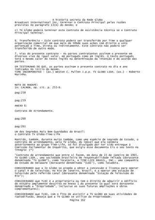 A história secreta da Rede Globo
Broadcast International Inc, terminar o Contrato Principal pelas razões
previstas no parágrafo 13(A) do mesmo; e
c) TV Globo poderá terminar este Contrato de Assistência técnica se o Contrato
Principal terminar.
6. Transferência - Este contrato poderá ser transferido por Time a qualquer
organização comercial em que mais de 50%de suas ações com direito a voto
pertençam a Time, direta ou indiretamente. Este contrato não poderá ser
transferido de outro modo.
7. Vias do presente contrato - As partes contratantes assinam o presente em
diversas vias de igual valor, em português como em inglês. O texto português
terá o mesmo valor do texto inglês na determinação da intenção e do acordo das
partes.
EM TESTEMUNHO DO QUE, as partes assinam o presente contrato no dia e ano
indicados no início do mesmo.
TIME INCORPORATED - (as.) Weston C. Pullen J.p.p. TV GLOBO LIDA. (as.) - Roberto
Marinho.

NOTA DE RODAPÉ:
In: CALMON, op. cit. p. 253-6.
pag:258
pag:259
ANEXO 6:
Contrato de Arrendamento.
pag:260
pag:261
Um dos Segredos Mais Bem Guardados do Brasil:
o Contrato TV Globo-Time-Life
Mantido, também, durante muito também, como uma espécie de segredo de Estado, o
contrato de arrendamento, pela TV Globo, do imóvel que ela vendera
anteriormente ao grupo Time-Life, só foi divulgado por ter sido entregue à
Comissão Parlamentar de Inquérito, que exigiu esse documenta Eis o seu texto na
íntegra: (*)
"Contrato de arrendamento que entre si fazem, em data de 15 de janeiro de 1965,
TV GLOBO LIDA., uma sociedade brasileira de responsabilidade imitada (doravante
denominada "TV GLOBO"), como locatária, e TIME-LIFE BRASIL, INC., uma companhia
do Estado de Delaware (doravante denominada "ILBI"), como locadora.
CONSIDERANDO que a 1V Globo se propõe a obter a concessão e licença para operar
o canal 4 de televisão, no Rio de Janeiro, Brasil, e a operar uma estação de
televisão pelo referido canal (doravante denominada "Estação de Televisão do
Rio");
CONSIDERANDO que TLBI é a proprietária ou tem o direito de adquirir o edifício
do estúdio amplamente descrito no Anexo 1 do presente (o qual será doravente
denominado a "Propriedade", inclusive as suas futuras ampliações e obras
complementares);
CONSIDERANDO que TLBI, com o fito de assistir a TV GLOBO em suas atividades de
radiodifusão, deseja que a TV GLOBO se utilize da Propriedade;
Página 162

 