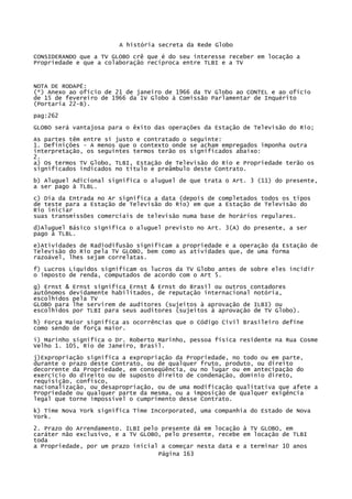 A história secreta da Rede Globo
CONSIDERANDO que a TV GLOBO crê que é do seu interesse receber em locação a
Propriedade e que a colaboração recíproca entre TLBI e a TV

NOTA DE RODAPÉ:
(*) Anexo ao ofício de 21 de janeiro de 1966 da TV Globo ao CONTEL e ao ofício
de 15 de fevereiro de 1966 da 1V Globo à Comissão Parlamentar de Inquérito
(Portaria 22-B).
pag:262
GLOBO será vantajosa para o êxito das operações da Estação de Televisão do Rio;
As partes têm entre si justo e contratado o seguinte:
1. Definições - A menos que o contexto onde se acham empregados imponha outra
interpretação, os seguintes termos terão os significados abaixo:
2.
a) Os termos TV Globo, TLBI, Estação de Televisão do Rio e Propriedade terão os
significados indicados no título e preâmbulo deste Contrato.
b) Aluguel Adicional significa o aluguel de que trata o Art. 3 (11) do presente,
a ser pago à TLBL.
c) Dia da Entrada no Ar significa a data (depois de completados todos os tipos
de teste para a Estação de Televisão do Rio) em que a Estação de Televisão do
Rio iniciar
suas transmissões comerciais de televisão numa base de horários regulares.
d)Aluguel Básico significa o aluguel previsto no Art. 3(A) do presente, a ser
pago à TLBL.
e)Atividades de Radiodifusão significam a propriedade e a operação da Estação de
Televisão do Rio pela TV GLOBO, bem como as atividades que, de uma forma
razoável, lhes sejam correlatas.
f) Lucros Líquidos significam os lucros da TV Globo antes de sobre eles incidir
o imposto de renda, computados de acordo com o Art 5.
g) Ernst & Ernst significa Ernst & Ernst do Brasil ou outros contadores
autônomos devidamente habilitados, de reputação internacional notória,
escolhidos pela TV
GLOBO para lhe servirem de auditores (sujeitos à aprovação de ILBI) ou
escolhidos por TLBI para seus auditores (sujeitos à aprovação de TV Globo).
h) Força Maior significa as ocorrências que o Código Civil Brasileiro define
como sendo de força maior.
i) Marinho significa o Dr. Roberto Marinho, pessoa física residente na Rua Cosme
Velho 1. 105, Rio de Janeiro, Brasil.
j)Expropriação significa a expropriação da Propriedade, no todo ou em parte,
durante o prazo deste Contrato, ou de qualquer fruto, produto, ou direito
decorrente da Propriedade, em conseqüência, ou no lugar ou em antecipação do
exercício do direito ou de suposto direito de condenação, domínio direto,
requisição, confisco,
nacionalização, ou desapropriação, ou de uma modificação qualitativa que afete a
Propriedade ou qualquer parte da mesma, ou a imposição de qualquer exigência
legal que torne impossível o cumprimento desse Contrato.
k) Time Nova York significa Time Incorporated, uma companhia do Estado de Nova
York.
2. Prazo do Arrendamento. ILBI pelo presente dá em locação à TV GLOBO, em
caráter não exclusivo, e a TV GLOBO, pelo presente, recebe em locação de TLBI
toda
a Propriedade, por um prazo inicial a começar nesta data e a terminar 10 anos
Página 163

 