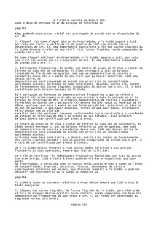 A história secreta da Rede Globo
após a data de entrada no ar da Estação de Televisão do
pag:263
Rio, podendo esse prazo inicial ser prorrogado de acordo com as disposições do
Art 18.
3. Aluguel. (a) Como Aluguel Básico da Propriedade, a TV GLOBO pagará a ILBI,
por cada ano civil, a partir de 19 de janeiro de 1965 (de acordo com as
disposições do Art. 8), uma importância equivalente a 45% dos Lucros Líquidos da
TV GLOBO durante o referido ano civil. Tais lucros líquidos, serão computados de
acordo com o Art. 5.
b) Como Aluguel Adicional da Propriedade, a TV GLOBO, pagará a ILBI, por cada
ano civil (de acordo com as disposições do Art. 8) uma importância computada
de acordo com o Art. 7.
4. Informações financeiras: TV GLOBO. (a) Dentro do prazo de 15 dias a contar do
término de cada mês do calendário, TV Globo entregará a ILBI um balanço
levantado no fim do mês em questão, bem com um demonstrativo da receita e
excedentes desse mês e a parte do ano civil que já houver decorrido. Cada uma
dessas séries de
demonstrativos será preparada de acordo com princípios de contabilidade,
geralmente aceitos, aplicados de modo consistente, devendo, outros sim, conter
um levantamento dos Lucros Líquidos (computados de acordo com o Art. 5), e será
certificada pelo Diretor-Gerente da TV Globo.
b) A obrigação de fornecer os demonstrativos financeiros a que se refere o
parágrafo (A) acima começará no mês em que ocorrer a data da entrada no ar da
Estação de Televisão do Rio. O primeiro demonstrativo da receita e excedentes
fornecidos de acordo com o parágrafo (A) deverá incluir todas as receitas da TV
Globo, qualquer que seja a época em que foram percebidas, anteriores ao término
do mês em questão, e quaisquer despesas, feitas em qualquer época, diretamente
relacionadas com as aludidas
receitas (mas não quaisquer despesas relacionadas com a construção e a conclusão
da Estação de Televisão do Rio e do prédio do seu estúdio). Esse primeiro
balanço deverá ser certificado por Ernst & Ernst.
c) Dentro do prazo de 90 dias a contar do término de cada mês do calendário, TV
Globo deverá entregar a TLBI um balanço relativo ao ano em questão, bem como
um demonstrativo da receita e excedentes desse ano. Cada uma dessas séries de
demonstrativos será preparada de acordo com princípios de contabilidade
geralmente aceitos,
aplicados numa base consistente, e deverá, outros sim, conter um levantamento
dos Lucros Líquidos durante o ano em questão (computados de acordo com o Art. 5)
e terá de ser certificado por Ernest & Ernest.
d) a TV GLOBO deverá fornecer a TLBI outros dados relativos à sua posição
francearia às suas operações, sempre que TLBI os solicitar.
e) A fim de verificar lis informações financeiras fornecidas por ILBI de acordo
com este Artigo, ILBI e Ernst & Ernst poderão visitar e inspecionar qualquer
parte
da Propriedade, e tanto uma como os outros terão acesso direto a todos os livros
de contabilidade, arquivos, contratos, faturas, documentos de caixa e
comprovantes relativos aos mesmos, que disserem respeito à TV GLOBO, e poderão
discutir com funcionários da TV GLOBO os negócios da
pag:264
TV GLOBO e todos os assuntos relativos à Propriedade sempre que ILBI e Emst &
Emsto desejarem.
5. Cômputo dos Lucros Líquidos. Os lucros líquidos da TV GLOBO, para efeito de
cálculo de Aluguel Básico previsto neste Contato, serão computados com base nos
demonstrativos financeiros de que trata o Art. 4, de. vendo ser observadas as
seguintes normas adicionais:
Página 164

 