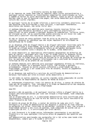 A história secreta da Rede Globo
a) Os impostos de renda (bem como os impostos sobre lucros extraordinários e
quaisquer outros impostos ou investimentos compulsórios condicionados ao lucro,
e também as multas ou juros decorrentes dos mesmos), tanto os que se tornarem
devidos como os que já houverem sido pagos, não serão deduzidos para efeitos de
calculo dos Lucros Líquidos;
h) quaisquer lucros da 1V GLOBO relativos a exercícios contábeis anteriores, que
não houverem sido distribuídos a seus cotistas, e quaisquer rendimentos
decorrentes dos mesmos, não serão incluí dos;
c) nenhuma dedução será admitida para reservas (exceto reservas feitas, com
realismo, para devedores duvidosos e para contingências previsíveis e
específicas) ou para atender a qualquer despesa ou compromisso, inclusive juros,
em violação ao Art. 20 ou constituindo evento previsto no Art 21(A) (V) como
causa para a possível rescisão deste Contrato por ILBI;
d) não se levará em conta qualquer item do ativo ou do passivo, quaisquer
receitas, despesas ou cobranças que não sejam imputáveis às Atividades de
Radiodifusão da TV GLOBO;
e) as despesas além do Aluguel Básico e do Aluguel Adicional incorridas pela TV
GLOBO com relação à Propriedade, de acordo com as obrigações assumidas pela
TV GLOBO em virtude deste Arrendamento (afora as obrigações designadas corno
sendo exclusivamente custo e despesa da TV GLOBO), serão dedutíveis;
f) serão dedutíveis as importâncias efetivamente despendidas em melhorias de
bens do capital, aprovados pela TLBI e por TV GLOBO (afora as despesas feitas
de depreciação acumulada), exceto as despesas capitalizadas que hajam sido
efetuadas por TV GLOBO antes da data de entrada no ar da Estação de Televisão do
Rio, ou quaisquer outras despesas relacionadas com a conclusão da Estação de
Televisão do Rio ou do prédio de seu estúdio;
g) nenhuma dedução será admitida para quaisquer pagamentos diretos ou indiretos,
a título de aluguel ou a qualquer outro título, com relação a qualquer
arrendamento, locação ou outros ajustes referentes a propriedade que não a
Propriedade, usada ou a ser usada para fins de estúdio, exceto os pagamentos
autorizados por lLBl;
h) as despesas com auditoria e serviços de certificação de demonstrativos e
balanços realizados por Ernst & Ernest serão dedutíveis; e
i) sob todos os outros aspectos, os Lucros Líquidos serão computados de acordo
com as normas do Departamento do Imposto de Renda do Brasil.
6. Informações Financeiras: TLBIJ (a) Dentro de 10 dias, a contar do término de
cada mês do calendário, TLBI, entregará à TV Globo um demonstrativo das despesas
incorridas por TLBI com relação à Propriedade
pag:265
durante o mês em questão, e de quaisquer receitas (afora o Aluguel Básico ou o
Aluguel Adicional)percebidas por ILBI com relação à Propriedade, tudo computado
de acordo
com as disposições do Art. 7. O mencionado demonstrativo será certificado pelo
representante financeiro de TLBI no Rio de Janeiro ou por outro funcionário do
setor financeiro de TLBI;
b) Dentro do prazo de 80 dias, a contar do término de cada ano civil, TLBI
entregará à TV Globo um demonstrativo das despesas e receitas do tipo referido
no parágrafo (a) acima, incorridas ou percebidas, conforme o caso, com relação à
Propriedade durante o ano civil em questão, tudo computado de acordo com as
disposições do Art. 7, e certificadas por Ernst &Ernst;
c) ILBI fornecerá à TV GLOBO outras informações concernentes à sua posição
financeira e às suas operações (inclusive prova do pagamento das quantias que
figurem
nos demonstrativos mencionados nos parágrafos (A) e (B) acima como tendo sido
despendidas), sempre que a TV GLOBO o solicitar;
Página 165

 
