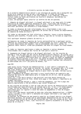 A história secreta da Rede Globo
d) O primeiro demonstrativo mensal a ser entregue de acordo com o parágrafo (A)
acima dirá respeito ao mês em que a obrigação de TV Globo de entregar
demonstrativo a que se refere o Art 4(A) começar a ser cumprida, e deverá
incluir todos os itens pertinentes de receita e despesas, percebidos ou
incorridos, conforme
o caso, em qualquer época anterior ao término do mês em questão;
7. Cômputo do Aluguel Adicional. O aluguel adicional a ser pago pela TV GLOBO
consistirá de 55%das seguintes despesas de TLBI, incorridas com relação à
Propriedade (menos 55%de qualquer receita afora o Aluguel Básico ou o Aluguel
Adicional percebida com referência à Propriedade);
I) todas as despesas de ILBI relacionadas com a Propriedade e com a sua
administração e arrendamento computadas de acordo com as normas do Departamento
do Imposto de Renda do Brasil; e
II) todas as obrigações de TLBI relativas a impostos, taxas e outras despesas
impostas pelo Governo, ficando certo, todavia, que não se incluem as seguintes:
III) quaisquer despesas globais da matriz; e
IV)impostos de renda (e impostos de lucros extraordinários e quaisquer outros
impostos ou investimentos compulsórios condicionados ao lucro e quaisquer multas
ou juros decorrentes dos mesmos), não se entendendo como tais, porém, os
impostos sobre imóveis, ainda que graduados com base no aluguel da Propriedade;
e
V) todos os impostos americanos e todos os impostos e outras despesas
relacionados com a remessa dos lucros de TLBI para o exterior.
8. Pagamento do Aluguel Básico e do Aluguel Adicional. (a) Por ocasião da
entrega à TLBI de cada uma das séries de demonstrativos mensais, de acordo com o
Art. 4(A), a TV Globo pagará a ILBI no Rio de Janeiro, na forma que for indicada
por TLBI, uma quantia suficiente para (1) igualar o total de todos os pagamentos
do Aluguel Básico durante o ano civil (ou parte do mesmo) que houver terminado
na data dos referidos demonstrativos, a 45% dos Lucros Líquidos com referência
ao mencionado ano civil (ou parte do mesmo), tal
pag:266
como esses lucros figuram nos demonstrativos, e (II) cobrir o montante do
Aluguel Adicional, a ser pago na ocasião. Se, porém, em qualquer mês, a TV GLOBO
não tiver dinheiro suficiente, em caixa ou em bancos, para fazer face aos
necessários pagamentos do Aluguel Básico e para reter, ao todo, 55% dos Lucros
Líquidos, que restarem
após o pagamento do Aluguel Adicional e essa insuficiência de numerário não
resultar da falta de cumprimento pela TV GLOBO do Art.20 (C), nem de qualquer
violação do Art
21(A) (V), o que daria ensejo a uma possível rescisão deste Contato de
Arrendamento por parte de TLBI, então será paga a TLBI apenas a importância do
Aluguel Adicional
que for considerada devida e, após o referido pagamento, ser-lhe-á paga uma
quantia equivalente a 45% do dinheiro que restar disponível.
b) Por ocasião da entrega a TLBI de cada uma das séries de demonstrativos anuais
certificados por Emest & Ernest, de acordo com o Art. 4 (C), a TV Globo pagará
a TLBI, no Rio de Janeiro, na forma que for indicada por TLBI, uma quantia
suficiente para (1) igualar o total de todos os pagamentos a TLBI do Aluguel
Básico durante
o ano civil que houver terminado na data dos referidos demonstrativos, a 45%dos
Lucros Líquidos e (II) cobrir o montante do Aluguel Adicional a ser pago com
referência ao ano
em questão. Na hipótese de uma quantia superior ao Aluguel Básico e ao Aluguel
Adicional devidos, de acordo com os mencionados demonstrativos de fim de ano (e
com os demonstrativos de fim de ano fornecidos por TLBI nos termos do Art. 6(B),
já houver sido paga a TLBI), ILBI restituirá a quantia excedente à TV Globo no
prazo de 15 dias, a
Página 166

 