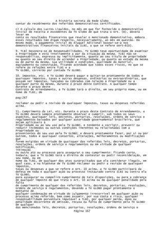 A história secreta da Rede Globo
contar do recebimento dos referidos demonstrativos certificados.
c) O calculo dos Lucros Líquidos, no mês em que for fornecido o demonstrativo
inicial de receita e excedentes da TV Globo de que trata o Art. (B), deverá
levar em
conta os resultados financeiros que revelar o mencionado demonstrativo, embora
esses resultados não digam respeito, necessariamente, ao mês em questão. Do
mesmo modo, o pagamento inicial do Aluguel Adicional basear-se-á nos
demonstrativos financeiros iniciais da ILBI, a que se refere oArt~6(D).
9. TLBl Desonera-se de Responsabilidades. TV GLOBO teve oportunidade de examinar
a Propriedade e está inteiramente a par da situação da mesma. TLBI não se
responsabiliza, expressa ou implicitamente, quanto ao seu título de propriedade
ou quanto ao seu direito de arrendar a Propriedade, ou quanto ao estado da mesma
ou de parte da mesma, sua utilidade e condições, qualidade do material,
equipamento ou construção, ficando acordado que todos esses riscos, no que se
refere às relações entre TLBI e a
TV GLOBO, correrão por contada TV GLOBO.
10. Impostos, etc. A TV GLOBO deverá pagar e quitar-se prontamente de todos e
quaisquer impostos, taxas e outras despesas, ordinárias ou extraordinárias, que
possam ser impostas, lançadas ou cobradas com relação à Propriedade ou a
qualquer parte da mesma, durante o prazo deste Contrato. A qualquer tempo
durante o prazo deste
Contrato de Arrendamento, a TV GLOBO terá o direito, em seu próprio nome, ou em
nome de TLBI, de
pag:267
reclamar ou pedir a revisão de quaisquer impostos, taxas ou despesas referidas
acima.
11. Cumprimento da Lei, etc. Durante o prazo deste Contrato de Arrendamento, a
TV GLOBO deverá sempre prontamente observar e cumprir, sob todos os seus
aspectos, quaisquer leis, decretos, portarias, resoluções, ordens de serviço e
regulamentos baixados por qualquer autoridade governamental brasileira, que
sejam aplicáveis à
Propriedade ou ao seu uso pela TV GLOBO, e tendente a corrigir, prevenir ou
reduzir incômodos ou outras condições inerentes ou relacionadas com a
Propriedade ou
provenientes do seu uso pela TV GLOBO; e deverá prontamente fazer, por si ou por
outrem, todos e quaisquer consertos, alterações, melhoramentos ou modificações
que
forem exigidas em virtude de quaisquer das referidas leis, decretos, portarias,
resoluções, ordens de serviço e regulamentos ou em virtude de qualquer
notificação,
intimação
ou outro ato ou processo para assegurar o seu cumprimento: ficando certo,
todavia, que a TV GLOBO terá o direito de contestar ou pedir reconsideração, em
seu nome, ou em
nome da TLBI, de qualquer dos atos surpracitados que ela considerar ilegais, em
qual caso, e na hipótese de TV GLOBO reclamar ou pedir a revisão de quaisquer
impostos,
taxas ou despesas a que se refere o Art. 10 acima, a TV GLOBO participará da
defesa em toda e qualquer ação ou processo instaurado contra ILBI ou contra ela
TV GLOBO,
para assegurar ou compeliro cumprimento de tais disposições, ou para a cobrança
de qualquer imposto de que trata o Art. 10 acima ou de qualquer penalidade pela
falta
de cumprimento de qualquer das referidas leis, decretos, portarias, resoluções,
ordens de serviço e regulamentos, devendo a TV GLOBO pagar prontamente o
montante de
qualquer condenação em virtude do julgamento irrecorrível em qualquer ação ou
processo acima referido, bem como assumir, por sua conta e risco, qualquer
responsabilidade porventura imputável a TLBI, por qualquer perda, dano ou
penalidade decorrente de omissão, recusa ou falta de cumprimento pela TV GLOBO
de qualquer
das mencionadas leis, decretos, portarias, resoluções, ordens de serviço e
Página 167

 