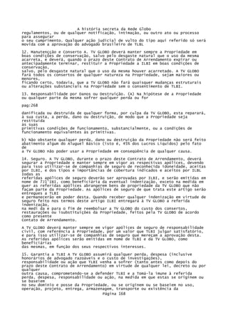 A história secreta da Rede Globo
regulamentos, ou de qualquer notificação, intimação, ou outro ato ou processo
para assegurar
o seu cumprimento. Qualquer ação judicial de vulto do tipo aqui referido só será
movida com a aprovação do advogado brasileiro de TLBL
12. Manutençção e Conserto A. TV GLOBO deverá manter sempre a Propriedade em
boas condições de conservação, salvo pelo desgaste natural que o uso da mesma
acarreta, e deverá, quando o prazo deste Contrato de Arrendamento expirar ou
antecipadamente terminar, restituir a Propriedade a ILBI em boas condições de
conservação,
salvo, pelo desgaste natural que o uso da mesma houver acarretado. A TV GLOBO
fará todos os consertos de qualquer natureza na Propriedade, sejam maiores ou
menores,
ficando certo, todavia, que a TV GLOBO não fará quaisquer mudanças estruturais
ou alterações substanciais na Propriedade sem o consentimento de TLBI.
13. Responsabilidade por Danos ou Destruição. (A) Na hipótese de a Propriedade
ou qualquer parte da mesma sofrer qualquer perda ou for
pag:268
danificada ou destruída de qualquer forma, por culpa da TV GLOBO, esta reparará,
à sua custa, a perda, dano ou destruição, de modo que a Propriedade seja
restituída
às suas
primitivas condições de funcionamento, substancialmente, ou a condições de
funcionamento equivalentes às primitivas.
b) Não obstante qualquer perda, dano ou destruição da Propriedade não será feito
abatimento algum do Aluguel Básico (isto é, 45% dos Lucros Líquidos) pelo fato
de
a TV GLOBO não poder usar a Propriedade em conseqüência de qualquer causa.
14. Seguro. A TV GLOBO, durante o prazo deste Contrato de Arrendamento, deverá
segurar a Propriedade e manter sempre em vigor as respectivas apólices, devendo
para isso utilizar-se de companhias de seguro de reconhecida idoneidade, aceitas
por ILBI, e dos tipos e importâncias de cobertura indicados e aceitos por ILBL
Iodas as
referidas apólices de seguro deverão ser aprovadas por ILBI, e serão emitidas em
nome de 7J1'IBI, como beneficiária da eventual indenização, exceto na medida em
quer as referidas apólices abrangerem bens de propriedade da TV GLOBO que não
façam parte da Propriedade. As apólices de seguro de que trata este artigo serão
entregues a TLBI
e permanecerão em poder desta. Quando receber qualquer indenização em virtude de
seguro feito nos termos deste artigo ILBI entregará à TV GLOBO a referida
indenização,
na medi da e para o fim de reembolsar a TV GLOBO do custo dos consertos,
restaurações ou isubstituições da Propriedade, feitos pela TV GLOBO de acordo
como presente
Contato de Arrendamento.
A TV GLOBO deverá manter sempre em vigor apólices de seguro de responsabilidade
civil, com referência à Propriedade, por um valor que TLBI julgar satisfatório,
e para isso utilizar-se de companhias de seguro que mereçam a aprovação desta.
As referidas apólices serão emitidas em nome de TLBI e da TV GLOBO, como
beneficiárias
das mesmas, em função dos seus respectivos interesses.
15. Garantia a TLBI A TV GLOBO assumirá qualquer perda, despesa (inclusive
honorários de advogado razoáveis e o custo de investigações),
responsabilidade ou ação que TLBI venha a sofrer (tanto antes como depois do
prazo deste Contrato de Arrendamento) em virtude de qualquer lei, decreto ou por
qualquer
outra causa, comprometendo-se a defender TLBI e a Tomá-la imune à referida
perda, despesa, responsabilidade ou ação, na medida em que estas se originem ou
se baseiem
no seu domínio e posse da Propriedade, ou se originem ou se baseiem no uso,
operação, projeto, entrega, armazenagem, transporte ou existência da
Página 168

 