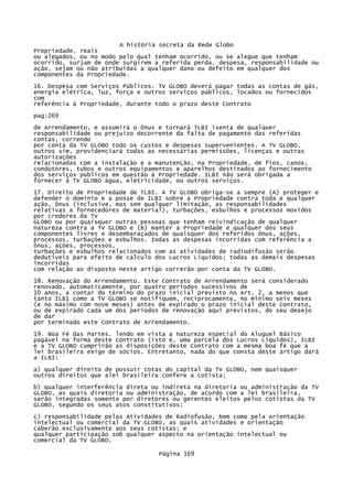 A história secreta da Rede Globo
Propriedade, reais
ou alegados, ou no modo pelo qual tenham ocorrido, ou se alegue que tenham
ocorrido, surjam de onde surgirem a referida perda, despesa, responsabilidade ou
ação, sejam ou não atribuídas a qualquer dano ou defeito em qualquer dos
componentes da Propriedade.
16. Despesa com Serviços Públicos. TV GLOBO deverá pagar todas as contas de gás,
energia elétrica, luz, força e outros serviços públicos, locados ou fornecidos
com
referência à Propriedade, durante todo o prazo deste Contrato
pag:269
de Arrendamento, e assumirá o ônus e tornará TLBI isenta de qualquer
responsabilidade ou prejuízo decorrente da falta de pagamento das referidas
contas, correndo
por conta da TV GLOBO todo os custos e despesas supervenientes. A TV GLOBO,
outros sim, providenciará todas as necessárias permissões, licenças e outras
autorizações
relacionadas com a instalação e a manutenção, na Propriedade, de fios, canos,
condutores, tubos e outros equipamentos e aparelhos destinados ao fornecimento
dos serviços públicos em questão à Propriedade. ILBI não será obrigada a
fornecer à TV GLOBO água, eletricidade, ou outros serviços.
17. Direito de Propriedade de TLBI. A TV GLOBO obriga-se a sempre (A) proteger e
defender o domínio e a posse de ILBI sobre a Propriedade contra toda e qualquer
ação, ônus (inclusive, mas sem qualquer limitação, as responsabilidades
relativas a fornecedores de material), turbações, esbulhos e processos movidos
por credores da TV
GLOBO ou por quaisquer outras pessoas que tenham reivindicação de qualquer
natureza contra a TV GLOBO e (B) manter a Propriedade e qualquer dos seus
componentes livres e desembaraçados de quaisquer dos referidos ônus, ações,
processos, turbações e esbulhos. Iodas as despesas incorridas com referência a
ônus, ações, processos,
turbações e esbulhos relacionados com as atividades de radiodifusão serão
dedutíveis para efeito de calculo dos Lucros Líquidos; todas as demais despesas
incorridas
com relação ao disposto neste artigo correrão por conta da TV GLOBO.
18. Renovação do Arrendamento. Este Contrato de Arrendamento será considerado
renovado, automaticamente, por quatro períodos sucessivos de
10 anos, a contar do término do prazo inicial previsto no Art. 2, a menos que
tanto ILBI como a TV GLOBO se notifiquem, reciprocamente, no mínimo seis meses
(e no máximo com nove meses) antes de expirado o prazo inicial deste Contrato,
ou de expirado cada um dos períodos de renovação aqui previstos, do seu desejo
de dar
por terminado este Contrato de Arrendamento.
19. Boa Fé das Partes. lendo em vista a natureza especial do Aluguel Básico
pagável na forma deste Contrato (isto é, uma parcela dos Lucros Líquidos), ILBI
e a TV GLOBO cumprirão as disposições deste Contrato com a mesma boa fé que a
lei brasileira exige de sócios. Entretanto, nada do que consta deste artigo dará
a ILBI:
a) qualquer direito de possuir cotas do capital da TV GLOBO, nem quaisquer
outros direitos que alei brasileira confere a cotista;
b) qualquer interferência direta ou indireta na diretoria ou administração da TV
GLOBO, as quais diretoria ou administração, de acordo com a lei brasileira,
serão integradas somente por diretores ou gerentes eleitos pelos cotistas da TV
GLOBO, segundo os seus atos constitutivos;
c) responsabilidade pelas Atividades de Radiofusão, bem como pela orientação
intelectual ou comercial da TV GLOBO, as quais atividades e orientação
caberão exclusivamente aos seus cotistas; e
qualquer participação sob qualquer aspecto na orientação intelectual ou
comercial da TV GLOBO.
Página 169

 