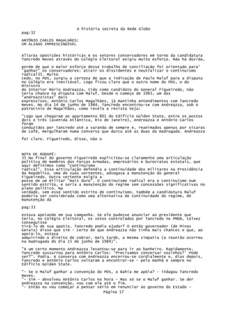 A história secreta da Rede Globo
pag:32
ANTÔNIO CARLOS MAGALHÃES:
UM ALIADO IMPRESCINDÍVEL
Aliaras oposições históricas e os setores conservadores em torno da candidatura
Tancredo Neves através do Colégio Eleitoral exigiu muito esforço. Não há dúvida,
porém de que o maior esforço desse trabalho de conciliação foi orientado para'
'ganhar" os conservadores: atrair os dissidentes e neutralizar o continuísmo
radical35. Muito
cedo, no PDS, surgiu a certeza de que a indicação de Paulo Maluf para a disputa
no Colégio era inevitável. Logo ficou claro que o outro nome do PDS, o do
Ministro
do Interior Mário Andreazza, tido como candidato do General Figueiredo, não
teria chance na disputa com Maluf. Desde o começo de 1983, um dos
"andreazzistas" mais
expressivos. Antônio Carlos Magalhães, já mantinha entendimentos com Tancredo
Neves. No dia 14 de junho de 1984, Tancredo encontrou-se com Andreazza, sob o
patrocínio de Magalhães, como revela a revista Veja:
"Logo que chegaram ao apartamento 801 do Edifício Golden State, entre os postos
dois e três (avenida Atlântica, Rio de Janeiro), Andreazza e Antônio Carlos
foram
conduzidos por Tancredo até a varanda de sempre e, reanimados apenas por xícaras
de café, mergulharam numa conversa que durcu até as duas da madrugada. Andreazza
foi claro. Figueiredo, disse, não o

NOTA DE RODAPÉ:
35 No final do governo Figueiredo explicitou-se claramente uma articulação
política de membros das Forças Armadas, empresários e burocratas estatais, que
aqui definimos como "continuísmo
radical". Essa articulação defendia a continuidade dos militares na Presidência
da República. Uma de suas vertentes, advogava a manutenção do general
Figueiredo. Outra vertente exigia a
posse de um militar "mais duro". O continuísmo radical era o continuísmo num
sentido estrito, e seria a manutenção do regime sem concessões significativas no
plano político. Na
verdade, sem esse sentido estrito de continuísmo, também a candidatura Maluf
poderia ser considerada como uma alternativa de continuidade do regime, de
manutenção da
pag:33
estava apoiando em sua campanha. Se ele pudesse anunciar ao presidente que
teria, no Colégio Eleitoral, os votos controlados por Tancredo no PMDB, talvez
conseguisse
tirá-lo de sua apatia. Tancredo podia ajudar? O então governador (de Minas
Gerais) disse que sim - certo de que Andreazza não tinha mais chances e que, ao
apoiá-lo, estava
adquirindo o direito de cobrar, mais tarde, a mesma simpatia (a reunião ocorreu
na madrugada do dia 15 de junho de 1984)".
"A um certo momento Andreazza levantou-se para ir ao banheiro. Rapidamente,
Tancredo sussurrou para Antônio Carlos: 'Precisamos conversar sozinhos?' Pode
ser?". Podia. A conversa com Andreazza encerrou-se cordialmente e, dias depois,
Tancredo e Antônio Carlos voltaram a encontrar-se - pela manhã e sempre no
Edifício Golden State.
"- Se o Maluf ganhar a convenção do PDS, a Bahia me apóia? - indagou Tancredo
Neves.
"- Sim - devolveu Antônio Carlos na hora - Mas só se o Maluf ganhar. Se der
Andreazza na convenção, vou com ele até o fim.
"- Então eu vou começar a pensar sério em renunciar ao governo do Estado Página 17

 