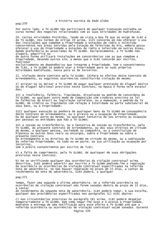 A história secreta da Rede Globo
pag:270
Por outro lado, a TV GLOBO não participará de qualquer transação estranha ao
curso normal dos negócios relacionados com as suas Atividades de Radiofusão.
20. Certas Atividades Proibidas, lendo em vista a boa fé que se exige de ILBI e
da TV GLOBO, nos termos do Artigo 19 acima, 1121 concorda em não oferecer o uso
das instalações que compõem a Propriedade a estações de rádio e televisão
concorrentes nas áreas servidas pela Estação de Televisão do Rio, embora possa
oferecer o uso da Propriedade a estações de rádio e televisão em outras áreas,
dando preferência às associadas da TV GLOBO. Reciprocamente, a TV GLOBO não
alugará, adquirirá ou
de outra forma utilizará instalações em concorrências com as que compõem a
Propriedade, devendo outros sim, a menos que a ILBI concorde por escrito,
funcionar
exclusivamente em dependências que integrem a Propriedade. Sem o consentimento
de TLBI, a TV GLOBO só poderá usar a Propriedade para as suas próprias
Atividades Radiofusão, nunca para as de terceiros.
21. Violação deste Contrato pela TV GLOBO. (A)Para os efeitos deste Contrato de
Arrendamento, as seguintes ocorrências constituirão violação do mesmo:
I) atrasar-se ou deixar a TV GLOBO de pagar qualquer prestação do Aluguel Básico
ou do Aluguel Adicional previstos neste Contrato, na época e forma nele estatuí
das;
II) a insolvência, falência, liquidação, dissolução ou pedido de concordata da
TV GLOBO, ou qualquer outro modo de composição com credores previsto na lei
De falências do Brasil ou legislação correlata, ou a nomeação, a pedido da TV
GLOBO, de síndico ou liquidante com relação à totalidade ou parte substancial de
seus bens, ou à Propriedade;
III) qualquer execução ou penhora de quaisquer bens da TV GLOBO em conseqüência
deste Contrato de Arrendamento, ou o arresto ou a ocupação da Propriedade,
Ou de qualquer parte da mesma, ou qualquer tentativa de seu arresto ou ocupação
por pessoas ou entidades que não a TV GLOBO;
IV) a cessão ou transferência, ou a tentativa de cessão ou transferência, pela
TV GLOBO, do presente Contrato de Arrendamento, ou dos seus direitos em virtude
do mesmo, a qualquer pessoa, sociedade ou companhia, ou a constituição de
hipoteca ou outros ônus reais ou encargos, sobre a Propriedade ou sobre o
presente Contrato
De Arrendamento e os direitos da TV GLOBO em virtude do mesmo, ou a sublocação
da referida Propriedade, no todo ou em parte, ou sua utilização ou ocupação por
terceiros,
sem o prévio consentimento por escrito de TLBI;
V) a falta de cumprimento, pela TV GLOBO, de quaisquer de suas obrigações
previstas neste Contrato.
b) Em se verificando qualquer das ocorrências da violação contratual acima
descritas, ILBI poderá advertir por escrito a TV GLOBO pedindo-lhe a reparação
da ocorrência ou ocorrências de violação contratual especificadas na referida
nota de advertência. Se não houver reparação no prazo de 15 dias, a contar do
recebimento da nota de advertência, ILBI poderá, a qualquer
pag:271
tempo, fazer uma segunda e última advertência. Se a referida ocorrência ou
ocorrências de violação contratual não forem sanadas dentro do prazo de 15 dias,
a contar
do recebimento da segunda nota de advertência, ILBI poderá tomar, à sua escolha,
qualquer das providências especificadas nos parágrafos (C) e(D) abaixo:
c) nas circunstâncias previstas no parágrafo (B) acima, ILBI poderá despejar
temporariamente a TV GLOBO, bem como negar-lhe ouso e o acesso à Propriedade,
mediante a entrega de uma notificação para esse efeito à TV GLOBO até que a
referida ocorrência ou ocorrências de violação contratual sejam sanadas. Durante
Página 170

 