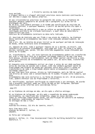A história secreta da Rede Globo
esse período,
o Aluguel Básico e o Aluguel Adicional previstos neste Contrato continuarão a
ser devidos e pagos nas épocas próprias.
d) nas circunstâncias previstas no parágrafo (B) acima, ou na hipótese de
qualquer despejo temporário de acordo com o parágrafo (C) acima ter-se
prolongado por mais
de 30 dias, ILBI poderá entregar à TV GLOBO uma notificação de rescisão do
presente Contrato, a qualquer momento, a partir do décimo quinto dia após o
recebimento
da segunda nota de advertência a que se refere ao parágrafo (B), e durante a
continuada ocorrência de violação contratual, a qual nota de advertência
especificará que este
Contrato de Arrendamento terminará na data nela indicada.
22. Rescisão do Contrato uma vez findo o seu prazo de vigência. Na hipótese
deste Contrato de Arrendamento não haver sido renovado automaticamente, de
acordo
com o Art. 18, ao término do prazo inicial ou de qualquer período de renovação
do mesmo, então terminará este Arrendamento.
23. Imposto de Sela. Iodo e qualquer imposto de se o devido, no Brasil, com
referência ao presente Arrendamento, será pago por ILBI, na forma e na época
devida; contanto que, porém, 55% dos referidos pagamentos sejam efetuados por
conta da TV GLOBO.
24. Transferência, etc. (A) Este Contrato de Arrendamento poderá ser transferido
por ILBI a Time Nova York ou a qualquer sociedade comercial em que Time Nova
York possua, direta ou indiretamente, mais de 50%do capital com direito a voto.
O presente contrato de Arrendamento não poderá ser, de outro modo, transferido
pelas partes.
b) Enquanto este Arrendamento estiver em vigor e antes de ser dado qualquer
aviso de rescisão de acordo com o mesmo, ILBI não venderá qualquer parte da
Propriedade nem disporá da mesma por qualquer outro meio (afora a venda ou
transferência de toda a Propriedade objeto deste Arrendamento a qualquer
sociedade comercial
em que Time Nova York possua, direta ou indiretamente, mais de 50% do capital
com direito de voto) sem o consentimento de TV GLOBO; ficando certo todavia, que
este
Arrendamento não será exclusivo e, na forma do disposto no Art. 20 do presente,
ILBI, poderá oferecer uso da Propriedade a terceiros.
25. Notificações. Qualquer notificação ou comunicação a ser entregue, de acordo
com o presente Contrato, pode ser feita em mão ou por telegrama. Qualquer
comunicação acima referida será considerada feita:
pag:272
a) na hipótese de entrega em mão, um dia após a efetiva entrega;
b) na hipótese de telegrama, um dia após a expedição do mesmo endereçado
corretamente, na repartição dos telégrafos, pagas as taxas devidas.
Todas as referidas comunicações serão, até notificação em contrário de mudança
de endereço, endereçadas da seguinte forma:
Se entregue em mão a TLBI:
Time-Life
Avenida Rio Branco, 311 Rio de Janeiro, Brasil.
Para Time Nova York
Atenção de Weston C. Pullen, Jr.
URGENTE.
Se feita por telegrama:
Weston C. Pullen, Jr. Time Incorporated Time/Life Building Rockefeller Center
NewYork,N. Y.
Página 171

 