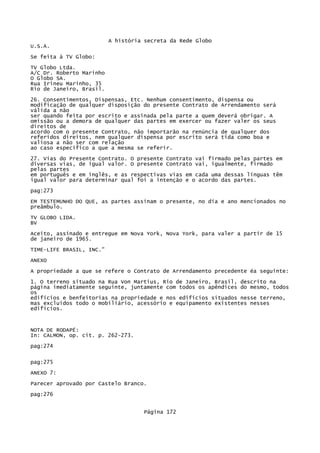 A história secreta da Rede Globo
U.S.A.
Se feita à TV Globo:
TV Globo Ltda.
A/C Dr. Roberto Marinho
O Globo SA.
Rua Irineu Marinho, 35
Rio de Janeiro, Brasil.
26. Consentimentos, Dispensas, Etc. Nenhum consentimento, dispensa ou
modificação de qualquer disposição do presente Contrato de Arrendamento será
válida a não
ser quando feita por escrito e assinada pela parte a quem deverá obrigar. A
omissão ou a demora de qualquer das partes em exercer ou fazer valer os seus
direitos de
acordo com o presente Contrato, não importarão na renúncia de qualquer dos
referidos direitos, nem qualquer dispensa por escrito será tida como boa e
valiosa a não ser com relação
ao caso específico a que a mesma se referir.
27. Vias do Presente Contrato. O presente Contrato vai firmado pelas partes em
diversas vias, de igual valor. O presente Contrato vai, igualmente, firmado
pelas partes
em português e em inglês, e as respectivas vias em cada uma dessas línguas têm
igual valor para determinar qual foi a intenção e o acordo das partes.
pag:273
EM TESTEMUNHO DO QUE, as partes assinam o presente, no dia e ano mencionados no
preâmbulo.
TV GLOBO LIDA.
BV
Aceito, assinado e entregue em Nova York, Nova York, para valer a partir de 15
de janeiro de 1965.
TIME-LIFE BRASIL, INC."
ANEXO
A propriedade a que se refere o Contrato de Arrendamento precedente éa seguinte:
1. O terreno situado na Rua Von Martius, Rio de Janeiro, Brasil, descrito na
página imediatamente seguinte, juntamente com todos os apêndices do mesmo, todos
os
edifícios e benfeitorias na propriedade e nos edifícios situados nesse terreno,
mas excluídos todo o mobiliário, acessório e equipamento existentes nesses
edifícios.

NOTA DE RODAPÉ:
In: CALMON, op. cit. p. 262-273.
pag:274
pag:275
ANEXO 7:
Parecer aprovado por Castelo Branco.
pag:276
Página 172

 