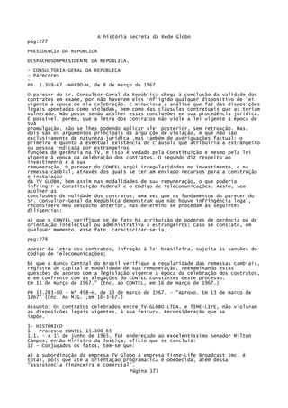 A história secreta da Rede Globo
pag:277
PRESIDENCIA DA REPOBLICA
DESPACHOSDOPRESIDENTE DA REPOBLICA.
- CONSULTORIA-GERAL DA REPÚBLICA
- Pareceres
PR. 1.369-67 -NP490-H, de 8 de março de 1967.
O parecer do Sr. Consultor-Geral da República chega à conclusão da validade dos
contratos em exame, por não haverem eles infligido qualquer dispositivo de lei
vigente à época de mia celebração. E minuciosa a análise que faz das disposições
legais apontadas como violadas, bem como das cláusulas contratuais que as teriam
vulnerado. Não posso senão acolher essas conclusões em sua procedência jurídica.
É possível, porém, que a letra dos contratos não viole a lei vigente à época de
sua
promulgação, não se lhes podendo aplicar alei posterior, sem retroação. Mas,
dois são os argumentos principais da argüição de violação, e que não são
exclusivamente de natureza jurídica ,mas também de averiguações factual: o
primeiro é quanto à eventual existência de cláusula que atribuiria a estrangeiro
ou pessoa indicada por estrangeiros
funções de gerência na TV, e isso é vedado pela Constituição e mesmo pela lei
vigente à época da celebração dos contratos. O segundo diz respeito ao
investimento e à sua
remuneração. O parecer do CONTEL argüi irregularidades no investimento, e na
remessa cambial, através dos quais se teriam enviado recursos para a construção
e instalação
da TV GLOBO, bem assim nas modalidades de sua remuneração, o que poderia
infringir a Constituição Federal e o Código de Telecomunicações. Assim, sem
acolher as
conclusões de nulidade dos contratos, uma vez que os fundamentos do parecer do
Sr. Consultor-Geral da República demonstram que não houve infringência legal,
reconsidero meu despacho anterior, mas determino se procedam às seguintes
diligencias:
a) que o CONTEL verifique se de fato há atribuição de poderes de gerência ou de
orientação intelectual ou administrativa a estrangeiros; caso se constate, em
qualquer momento, esse fato, caracterizar-se-ia,
pag:278
apesar da letra dos contratos, infração à lei brasileira, sujeita às sanções do
Código de Telecomunicações;
b) que o Banco Central do Brasil verifique a regularidade das remessas cambiais,
registro de capital e modalidade de sua remuneração, reexaminando estas
questões de acordo com a legislação vigente à época da celebração dos contratos,
e em confronto com as alegações do CONTEL constantes deste processo.
Em 11 de março de 1967." (Enc. ao CONTEL, em 16 de março de 1967.)
PR 13.203-80 - Nº 498-H, de 13 de março de 1967. - "Aprovo. Em 13 de março de
1967" (Enc. Ao M.G. ,em 16-3-67.)
Assunto: Os contratos celebrados entre TV-GLOBO LTDA, e TIME-LIFE, não violaram
as disposições legais vigentes, à sua feitura. Reconsideração que se
impõe.
1- HISTÓRICO
1 - Processo CONTEL 13.300-65
1.1. - A 15 de junho de 1965, foi endereçado ao excelentíssimo Senador Milton
Campos, então Ministro da Justiça, ofício que se concluía:
12 - Conjugados os fatos, tem-se que:
a) a subordinação da empresa TV Globo à empresa Tirne-Life Broadcast Imc. é
total, pois que até a orientação programática é obedecida, além dessa
"assistência financeira e comercial".
Página 173

 