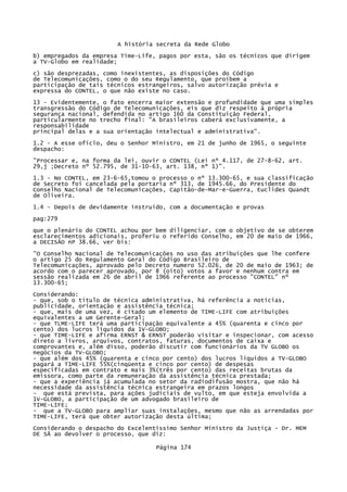 A história secreta da Rede Globo
b) empregados da empresa Time-Life, pagos por esta, são os técnicos que dirigem
a TV-Globo em realidade;
c) são desprezadas, como inexistentes, as disposições do Código
de Telecomunicações, como o do seu Regulamento, que proíbem a
participação de tais técnicos estrangeiros, salvo autorização prévia e
expressa do CONTEL, o que não existe no caso.
13 - Evidentemente, o fato encerra maior extensão e profundidade que uma simples
transgressão do Código de Telecomunicações, eis que diz respeito à própria
segurança nacional, defendida no artigo 160 da Constituição Federal,
particularmente no trecho final: "A brasileiros caberá exclusivamente, a
responsabilidade
principal delas e a sua orientação intelectual e administrativa".
1.2 - A esse ofício, deu o Senhor Ministro, em 21 de junho de 1965, o seguinte
despacho:
"Processar e, na forma da lei, ouvir o CONTEL (Lei nº 4.117, de 27-8-62, art.
29,j ;Decreto nº 52.795, de 31-10-63, art. 138, nº 1)".
1.3 - No CONTEL, em 23-6-65,tomou o processo o nº 13.300-65, e sua classificação
de Secreto foi cancelada pela portaria nº 313, de 1945.66, do Presidente do
Conselho Nacional de Telecomunicações, Capitão-de-Mar-e-Guerra, Euclides Quandt
de Oliveira.
1.4 - Depois de devidamente instruído, com a documentação e provas
pag:279
que o plenário do CONTEL achou por bem diligenciar, com o objetivo de se obterem
esclarecimentos adicionais, proferiu o referido Conselho, em 20 de maio de 1966,
a DECISÃO nP 38.66, ver bis:
"O Conselho Nacional de Telecomunicações no uso das atribuições que lhe confere
o artigo 25 do Regulamento Geral do Código Brasileiro de
Telecomunicações, aprovado pelo Decreto numero 52.026, de 20 de maio de 1963; de
acordo com o parecer aprovado, por 8 (oito) votos a favor e nenhum contra em
sessão realizada em 26 de abril de 1966 referente ao processo "CONTEL" nº
13.300-65;
Considerando:
- que, sob o título de técnica administrativa, há referência a notícias,
publicidade, orientação e assistência técnica;
- que, mais de uma vez, é citado um elemento de TIME-LIFE com atribuições
equivalentes a um Gerente-Geral;
- que TLME-LIFE terá uma participação equivalente a 45% (quarenta e cinco por
cento) dos lucros líquidos da 1V-GLOBO;
- que TIME-LIFE e afirma ERNST & ERNST poderão visitar e inspecionar, com acesso
direto a livros, arquivos, contratos, faturas, documentos de caixa e
comprovantes e, além disso, poderão discutir com funcionários da TV GLOBO os
negócios da TV-GLOBO;
- que além dos 45% (quarenta e cinco por cento) dos lucros líquidos a TV-GLOBO
pagará a T1ME-LIFE 55%(cinqüenta e cinco por cento) de despesas
especificadas em contrato e mais 3%(três por cento) das receitas brutas da
emissora, como parte da remuneração da assistência técnica prestada;
- que a experiência já acumulada no setor da radiodifusão mostra, que não há
necessidade da assistência técnica estrangeira em prazos longos
- que está prevista, para ações judiciais de vulto, em que esteja envolvida a
1V-GLOBO, a participação de um advogado brasileiro de
TIME-LIFE;
- que a TV-GLOBO para ampliar suas instalações, mesmo que não as arrendadas por
TIME-LIFE, terá que obter autorização desta última;
Considerando o despacho do Excelentíssimo Senhor Ministro da Justiça - Dr. MEM
DE SÃ ao devolver o processo, que diz:
Página 174

 
