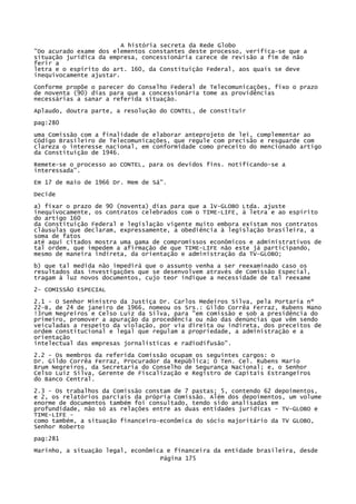 A história secreta da Rede Globo
"Do acurado exame dos elementos constantes deste processo, verifica-se que a
situação jurídica da empresa, concessionária carece de revisão a fim de não
ferir a
letra e o espírito do art. 160, da Constituição Federal, aos quais se deve
inequivocamente ajustar.
Conforme propõe o parecer do Conselho Federal de Telecomunicações, fixo o prazo
de noventa (90) dias para que a concessionária tome as providências
necessárias a sanar a referida situação.
Aplaudo, doutra parte, a resolução do CONTEL, de constituir
pag:280
uma Comissão com a finalidade de elaborar anteprojeto de lei, complementar ao
Código Brasileiro de Telecomunicações, que regule com precisão e resguarde com
clareza o interesse nacional, em conformidade como preceito do mencionado artigo
da Constituição de 1946.
Remete-se o processo ao CONTEL, para os devidos fins. notificando-se a
interessada".
Em 17 de maio de 1966 Dr. Mem de Sá".
Decide
a) fixar o prazo de 90 (noventa) dias para que a 1V-GLOBO Ltda. ajuste
inequivocamente, os contratos celebrados com o TIME-LIFE, à letra e ao espírito
do artigo 160
da Constituição Federal e legislação vigente muito embora existam nos contratos
cláusulas que declaram, expressamente, a obediência à legislação brasileira, a
soma de fatos
até aqui citados mostra uma gama de compromissos econômicos e administrativos de
tal ordem, que impedem a afirmação de que TIME-LIFE não este já participando,
mesmo de maneira indireta, da orientação e administração da TV-GLOBO;
b) que tal medida não impedirá que o assunto venha a ser reexaminado caso os
resultados das investigações que se desenvolvem através de Comissão Especial,
tragam à luz novos documentos, cujo teor indique a necessidade de tal reexame
2- COMISSÃO ESPECIAL
2.1 - O Senhor Ministro da Justiça Dr. Carlos Medeiros Silva, pela Portaria nº
22-B, de 24 de janeiro de 1966, nomeou os Srs.: Gildo Corrêa Ferraz, Rubens Mano
!3rum Negreiros e Celso Luiz da Silva, para "em comissão e sob a presidência do
primeiro, promover a apuração da procedência ou não das denúncias que vêm sendo
veiculadas a respeito da violação, por via direita ou indireta, dos preceitos de
ordem constitucional e legal que regulam a propriedade, a administração e a
orientação
intelectual das empresas jornalísticas e radiodifusão".
2.2 - Os membros da referida Comissão ocupam os seguintes cargos: o
Dr. Gildo Corrêa Ferraz, Procurador da República; O Ten. Cel. Rubens Mario
Brum Negreiros, da Secretaria do Conselho de Segurança Nacional; e, o Senhor
Celso Luiz Silva, Gerente de Fiscalização e Registro de Capitais Estrangeiros
do Banco Central.
2.3 - Os trabalhos da Comissão constam de 7 pastas; 5, contendo 62 depoimentos,
e 2, os relatórios parciais da própria Comissão. Além dos depoimentos, um volume
enorme de documentos também foi consultado, tendo sido analisadas em
profundidade, não só as relações entre as duas entidades jurídicas - TV-GLOBO e
TIME-LIFE como também, a situação financeiro-econômica do sócio majoritário da TV GLOBO,
Senhor Roberto
pag:281
Marinho, a situação legal, econômica e financeira da entidade brasileira, desde
Página 175

 