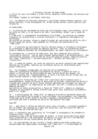 A história secreta da Rede Globo
o início de suas atividades e ainda vários aspectos relacionados com pessoas que
exercem
atividades ligadas às entidades referidas.
2.4 - Os membros da Comissão chegaram a conclusões diametralmente opostas, nos
pontos básicos. O seu Presidente, Dr. Gildo Corrêa Ferraz, assim concluiu seu
relatório:
VI-CONCLUSÕES
I - O contrato de Sociedade em Conta de Participação vigeu, parcialmente, de 24
de julho de 1962 a 15 de janeiro de 1965, rescindindo, então, com a venda do
prédio
à "TIME-LIFE" e subseqüente arrendamento à"TV-GLOBO", na execução de algumas
cláusulas se caracterizou o vínculo societário. A ingerência estrangeira se
manifestou
da escolha do terreno, planos e especificações da construção do edifício até a
fiscalização das obras, nada podendo ser alterado sem aquiescência do
"TIME-LIFE".
II - O contrato de Assistência Técnica oferece ensejo à influência alienígena
na orientação e administração da empresa nacional, fato já reconhecido pelo
próprio CONSELHO NACIONAL DE TELECOMUNICAÇÕES, ao negar registro ao instrumento.
Os estrangeiros, a serviço de TIME-LIFE, que aqui chegaram para prestar
"assistência técnica, "com as habilitações equivalentes a um Gerente-Geral", não
apresentaram qualquer certificado de curso de especialização; identificaram-se,
sim, como: "executive", "diretor-executivo", "diretor de televisão" e
"jornalista".
III - A venda do prédio, ao invés de consistir em maior garantia dos empréstimos
obtidos por TV-GLOBO, implicou um incremento maciço no investimento pelo
grupo financeiro.
IV - As vantagens asseguradas no contrato de arrendamento a
TIME-LIFE configuram relações tipicamente de sócios, a ponto de levar o
CONTEL a afirmar que há necessidade de uma revisão geral dos mesmos, de
maneira a ajustá-los, inequivocamente, à letra e ao espírito do Artigo 160, da
Constituição Federal e legislação vigente;
V- O numerário fornecido por "TIME-LIFE" contribuiu decisivamente para o
empreendimento, sendo utilizado na aquisição do terreno, construção do edifício
e mesmo para capital de giro. Esses valores aparecem escriturados na conta de
aumento de capital, na importância de Cr$6.105. 117.797, a crédito do Senhor
Roberto Marinho,
que emitia as notas promissórias a favor de "TIME-LIFE", embora as remessas
chegadas do estrangeiro fossem transferidas pelos seus assessores diretamente,
para a TV- GLOBO.
VI - A participação de 'TIME-LIFE" na empresa brasileira apresenta quase dez
vezes o patrimônio da 1V-GLOBO e isso estribado, exclusivamente, nos elementos
fornecidos pelo Senhor Roberto Marinho, podendo a desproporção se acentuar com
avaliação dos bens e dedução de parte do equipamento não pago.
pag:282
VII - Não fosse o afluxo de dólares nesse setor privado, a situação econômica
da "1V-GLOBO" não suportaria o ônus dos prejuízos, que até março de 1966 se
elevam à soma de Cr$4.090.067.182.
VIII- A ingerência dos assessores na "TV-GLOBO" é conseqüência do predomínio
financeiro por "TIME-LIFE".
Destaque-se que além da propriedade do prédio, a firma norte-americana detém
notas promissórias, com vencimento em aberto, no valor de Cr$ 7.313.400.845,
representativo de seu investimento até abril de 1966.
IX - As contradições em que incidiu o Senhor Roberto Marinho evidenciam a
anormalidade das negociações encetadas com "TIME-LIFE". A infidelidade do
Página 176

 