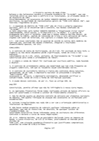 A história secreta da Rede Globo
balanço e dos balancetes encobre a situação econômica da 'TV-GLOBO", que vem
incluindo entre os seus bens o edifício e as instalações, já alienados desde li
de fevereiro de 1965.
Coincidentemente, os assessores do Senhor ROBERTO MARINHO assinaram as
escrituras, na qualidade de representantes gerais de "TIME-LIFE BRASIL INC", que
funciona ilegalmente no país.
X - A expansão do domínio de "TIME-LIFE" pôs em risco a própria segurança
nacional, pois já se encontram sob o controle, nas mesmas condições da
"TV-GLOBO",
os bens a4quiridos pelo Senhor ROBERTO MARINHO à "Organização Victor Costa"
compreendendo, entre outros, a TV-PAULISTA e a "TV BAURU". E o perigo de
propagação pelo pais é iminente, dado que o Senhor Roberto Marinho possui, em
tramitação no CONTEL, pedido de concessão de trinta e seis emissoras de rádio,
algumas com canal de televisão, nas capitais e cidades mais populosas".
2.5 - Com essas conclusões não se puseram de acordo os outros dois membros da
Comissão que, partindo dos mesmos elementos, chegaram a resultados
diametralmente opostos, ver bis:
CONCLUSÕES
1. O contrato de Conta de Participação, em 24.7.62, foi assinado em Nova York; a
vigência ou não deste documento perde significação, tendo em vista o seu
expresso
cancelamento em 15.1.65, antes, portanto, do funcionamento da "TV-GLOBO" e sua
substituição pela venda e arrendamento do imóvel.
2. A compra e venda do imóvel foi realizada por escritura pública, nada havendo
a objetar.
3. O contrato de arrendamento adotou uma modalidade que tem sido freqüente em
aluguéis comerciais, sem que os locadores sejam considerados sócios.
4. O contrato de assistência técnica é típico dos contratos dessa natureza,
apresentado, de um lado, o empresário nacional se precavendo e exigindo
"habilitações" dos
assessores e, de outro, o empresário estrangeiro, desejando verificar a
contabilidade, tendo em vista a forma de retribuição ajustada.
5. O exame desses contratos, de per si, face ao artigo 160, da
pag:283
Constituição, permite afirmar que não há infringência à nossa Carta Magna.
6. As operações financeiras foram todas realizadas através de bancos oficiais ou
para tal autorizados e tiveram o caráter de financiamento aleatório.
7. Não há dúvida quanto ao absoluto controle da emissora por elementos nacionais
da empresa, nem quanto limitação da atuação dos assessores às atribuições préestabelecidas.
8. Existem irregularidades mas nada têm a ver com a orientação administrativa e
intelectual da empresa.
9. Não houve nenhum propósito de subtrair qualquer informação sobre as
operações, que não se revestiram, em absoluto, de qualquer caráter de
clandestinidade. As
autoridades brasileiras foram informadas antes da assinatura dos diferentes
contratos e durante o curso de novas negociações.
10. O Sr. Roberto Marinho, com um patrimônio declarado junto ao Imposto de
Renda, a custo histórico, de Cr$ 12 bilhões, praticamente só onerado pelas
dívidas de
TIME-LIFE, tem situação econômico-financeira que justificamos compromissos
assumidos da ordem de Cr$8,6 bilhões
Página 177

 