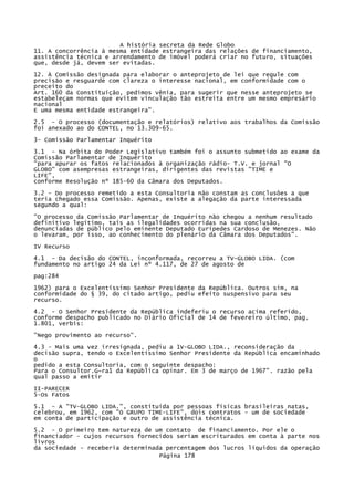 A história secreta da Rede Globo
11. A concorrência à mesma entidade estrangeira das relações de financiamento,
assistência técnica e arrendamento de imóvel poderá criar no futuro, situações
que, desde já, devem ser evitadas.
12. À Comissão designada para elaborar o anteprojeto de lei que regule com
precisão e resguarde com clareza o interesse nacional, em conformidade com o
preceito do
Art. 160 da Constituição, pedimos vênia, para sugerir que nesse anteprojeto se
estabeleçam normas que evitem vinculação tão estreita entre um mesmo empresário
nacional
E uma mesma entidade estrangeira".
2.5 - O processo (documentação e relatórios) relativo aos trabalhos da Comissão
foi anexado ao do CONTEL, no 13.309-65.
3- Comissão Parlamentar Inquérito
3.1 - Na órbita do Poder Legislativo também foi o assunto submetido ao exame da
Comissão Parlamentar de Inquérito
"para apurar os fatos relacionados à organização rádio- T.V. e jornal "O
GLOBO" com asempresas estrangeiras, dirigentes das revistas "TIME e
LIFE",
conforme Resolução nº 185-60 da Câmara dos Deputados.
3.2 - Do processo remetido a esta Consultoria não constam as conclusões a que
teria chegado essa Comissão. Apenas, existe a alegação da parte interessada
segundo a qual:
"O processo da Comissão Parlamentar de Inquérito não chegou a nenhum resultado
definitivo legítimo, tais as ilegalidades ocorridas na sua conclusão,
denunciadas de público pelo eminente Deputado Eurípedes Cardoso de Menezes. Não
o levaram, por isso, ao conhecimento do plenário da Câmara dos Deputados".
IV Recurso
4.1 - Da decisão do CONTEL, inconformada, recorreu a TV-GLOBO LIDA. (com
fundamento no artigo 24 da Lei nº 4.117, de 27 de agosto de
pag:284
1962) para o Excelentíssimo Senhor Presidente da República. Outros sim, na
conformidade do § 39, do citado artigo, pediu efeito suspensivo para seu
recurso.
4.2 - O Senhor Presidente da República indeferiu o recurso acima referido,
conforme despacho publicado no Diário Oficial de 14 de fevereiro último, pag.
1.801, verbis:
"Nego provimento ao recurso".
4.3 - Mais uma vez irresignada, pediu a 1V-GLOBO LIDA., reconsideração da
decisão supra, tendo o Excelentíssimo Senhor Presidente da República encaminhado
o
pedido a esta Consultoria, com o seguinte despacho:
Para o Consultor.G~ra1 da República opinar. Em 3 de março de 1967". razão pela
qual passo a emitir
II-PARECER
5-Os Fatos
5.1 - A "TV-GLOBO LIDA.", constituída por pessoas físicas brasileiras natas,
celebrou, em 1962, com "O GRUPO TIME-LIFE", dois contratos - um de sociedade
em conta de participação e outro de assistência técnica.
5.2 - O primeiro tem natureza de um contato de financiamento. Por ele o
financiador - cujos recursos fornecidos seriam escriturados em conta à parte nos
livros
da sociedade - receberia determinada percentagem dos lucros líquidos da operação
Página 178

 