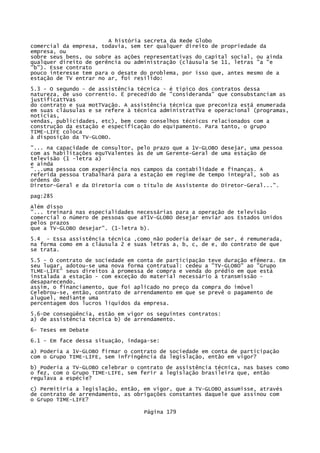 A história secreta da Rede Globo
comercial da empresa, todavia, sem ter qualquer direito de propriedade da
empresa, ou
sobre seus bens, ou sobre as ações representativas do capital social, ou ainda
qualquer direito de gerência ou administração (cláusula Se 11, letras "a "e
"b"). Esse contrato
pouco interesse tem para o desate do problema, por isso que, antes mesmo de a
estação de TV entrar no ar, foi resilido:
5.3 - O segundo - de assistência técnica - é típico dos contratos dessa
natureza, de uso correntio. Ë precedido de "consideranda" que consubstanciam as
justificatTVas
do contrato e sua motTVação. A assistência técnica que preconiza está enumerada
em suas cláusulas e se refere à técnica administratTVa e operacional (programas,
notícias,
vendas, publicidades, etc), bem como conselhos técnicos relacionados com a
construção da estação e especificação do equipamento. Para tanto, o grupo
TIME-LIFE coloca
à disposição da TV-GLOBO.
"... na capacidade de consultor, pelo prazo que a 1V-GLOBO desejar, uma pessoa
com as habilitações equTValentes às de um Gerente-Geral de uma estação de
televisão (1 -letra a)
e ainda
"...uma pessoa com experiência nos campos da contabilidade e finanças. A
referida pessoa trabalhará para a estação em regime de tempo integral, sob as
ordens do
Diretor-Geral e da Diretoria com o título de Assistente do Diretor-Geral...".
pag:285
Além disso
"... treinará nas especialidades necessárias para a operação de televisão
comercial o número de pessoas que aT1V-GLOBO desejar enviar aos Estados Unidos
pelos prazos
que a TV-GLOBO desejar". (1-letra b).
5.4 - Essa assistência técnica ,como não poderia deixar de ser, é remunerada,
na forma como em a cláusula 2 e suas letras a, b, c, de e, do contrato de que
se trata.
5.5 - O contrato de sociedade em conta de participação teve duração efêmera. Em
seu lugar, adotou-se uma nova forma contratual: cedeu a "TV-GLOBO" ao "Grupo
TLME-LIFE" seus direitos à promessa de compra e venda do prédio em que está
instalada a estação - com exceção do material necessário à transmissão desaparecendo,
assim, o financiamento, que foi aplicado no preço da compra do imóvel
Celebrou-se, então, contrato de arrendamento em que se prevê o pagamento de
aluguel, mediante uma
percentagem dos lucros líquidos da empresa.
5.6-De conseqüência, estão em vigor os seguintes contratos:
a) de assistência técnica b) de arrendamento.
6- Teses em Debate
6.1 - Em face dessa situação, indaga-se:
a) Poderia a 1V-GLOBO firmar o contrato de sociedade em conta de participação
com o Grupo TIME-LIFE, sem infringência da legislação, então em vigor?
b) Poderia a TV-GLOBO celebrar o contrato de assistência técnica, nas bases como
o fez, com o Grupo TIME-LIFE, sem ferir a legislação brasileira que, então
regulava a espécie?
c) Permitiria a legislação, então, em vigor, que a TV-GLOBO assumisse, através
de contrato de arrendamento, as obrigações constantes daquele que assinou com
o Grupo TIME-LIFE?
Página 179

 