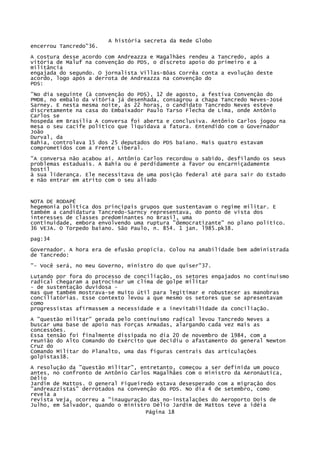 A história secreta da Rede Globo
encerrou Tancredo"36.
A costura desse acordo com Andreazza e Magalhães rendeu a Tancredo, após a
vitória de Maluf na convenção do PDS, o discreto apoio do primeiro e a
militância
engajada do segundo. O jornalista Villas-Bôas Corrêa conta a evolução deste
acordo, logo após a derrota de Andreazza na convenção do
PDS:
"No dia seguinte (à convenção do PDS), 12 de agosto, a festiva Convenção do
PMDB, no embalo da vitória já desenhada, consagrou a chapa Tancredo Neves-José
Sarney. E nesta mesma noite, às 22 horas, o candidato Tancredo Neves esteve
discretamente na casa do Embaixador Paulo Tarso Flecha de Lima, onde Antônio
Carlos se
hospeda em Brasília A conversa foi aberta e conclusiva. Antônio Carlos jogou na
mesa o seu cacife político que liquidava a fatura. Entendido com o Governador
João
Durval, da
Bahia, controlava 15 dos 25 deputados do PDS baiano. Mais quatro estavam
comprometidos com a Frente Liberal.
"A conversa não acabou aí. Antônio Carlos recordou o sabido, desfilando os seus
problemas estaduais. A Bahia ou é perdidamente a favor ou encarniçadamente
hostil
à sua liderança. Ele necessitava de uma posição federal até para sair do Estado
e não entrar em atrito com o seu aliado

NOTA DE RODAPÉ
hegemonia política dos principais grupos que sustentavam o regime militar. E
também a candidatura Tancredo-Sarncy representava, do ponto de vista dos
interesses de classes predominantes no Brasil, uma
continuidade, embora envolvendo uma ruptura "democratizante" no plano político.
36 VEJA. O Torpedo baiano. São Paulo, n. 854. 1 jan. l985.pk38.
pag:34
Governador. A hora era de efusão propícia. Colou na amabilidade bem administrada
de Tancredo:
"- Você será, no meu Governo, ministro do que quiser"37.
Lutando por fora do processo de conciliação, os setores engajados no continuísmo
radical chegaram a patrocinar um clima de golpe militar
- de sustentação duvidosa mas que também mostrava-se muito útil para legitimar e robustecer as manobras
conciliatórias. Esse contexto levou a que mesmo os setores que se apresentavam
como
progressistas afirmassem a necessidade e a inevitabilidade da conciliação.
A "questão militar" gerada pelo continuísmo radical levou Tancredo Neves a
buscar uma base de apoio nas Forças Armadas, alargando cada vez mais as
concessões.
Essa tensão foi finalmente dissipada no dia 20 de novembro de 1984, com a
reunião do Alto Comando do Exército que decidiu o afastamento do general Newton
Cruz do
Comando Militar do Planalto, uma das figuras centrais das articulações
golpistas38.
A resolução da "questão militar", entretanto, começou a ser definida um pouco
antes, no confronto de Antônio Carlos Magalhães com o ministro da Aeronáutica,
Délio
Jardim de Mattos. O general Figueiredo estava desesperado com a migração dos
"andreazzistas" derrotados na convenção do PDS. No dia 4 de setembro, como
revela a
revista Veja, ocorreu a "inauguração das no-instalações do Aeroporto Dois de
Julho, em Salvador, quando o ministro Délio Jardim de Mattos teve a idéia
Página 18

 