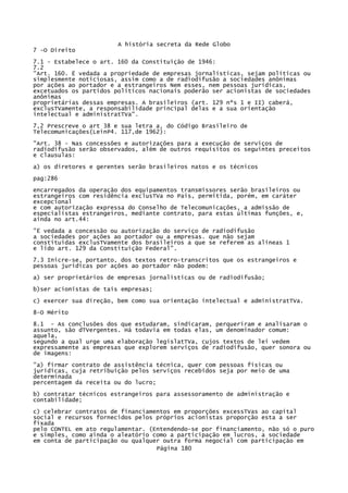 A história secreta da Rede Globo
7 -O Direito
7.1 - Estabelece o art. 160 da Constituição de 1946:
7.2
"Art. 160. Ë vedada a propriedade de empresas jornalísticas, sejam políticas ou
simplesmente noticiosas, assim como a de radiodifusão a sociedades anônimas
por ações ao portador e a estrangeiros Nem esses, nem pessoas jurídicas,
excetuados os partidos políticos nacionais poderão ser acionistas de sociedades
anônimas
proprietárias dessas empresas. A brasileiros (art. 129 nºs 1 e II) caberá,
exclusTVamente, a responsabilidade principal delas e a sua orientação
intelectual e administratTVa".
7,2 Prescreve o art 38 e sua letra a, do Código Brasileiro de
Telecomunicações(LeinP4. 117,de 1962):
"Art. 38 - Nas concessões e autorizações para a execução de serviços de
radiodifusão serão observados, além de outros requisitos os seguintes preceitos
e clausulas:
a) os diretores e gerentes serão brasileiros natos e os técnicos
pag:286
encarregados da operação dos equipamentos transmissores serão brasileiros ou
estrangeiros com residência exclusTVa no País, permitida, porém, em caráter
excepcional
e com autorização expressa do Conselho de Telecomunicações, a admissão de
especialistas estrangeiros, mediante contrato, para estas últimas funções, e,
ainda no art.44:
"Ë vedada a concessão ou autorização do serviço de radiodifusão
a sociedades por ações ao portador ou a empresas. que não sejam
constituídas exclusTVamente dos brasileiros a que se referem as alíneas 1
e lido art. 129 da Constituição Federal".
7.3 Inicre-se, portanto, dos textos retro-transcritos que os estrangeiros e
pessoas jurídicas por ações ao portador não podem:
a) ser proprietários de empresas jornalísticas ou de radiodifusão;
b)ser acionistas de tais empresas;
c) exercer sua direção, bem como sua orientação intelectual e administratTVa.
8-O Mérito
8.1 - As conclusões dos que estudaram, sindicaram, perqueriram e analisaram o
assunto, são dTVergentes. Há todavia em todas elas, um denominador comum:
aquela,
segundo a qual urge uma elaboração legislatTVa, cujos textos de lei vedem
expressamente as empresas que explorem serviços de radiodifusão, quer sonora ou
de imagens:
"a) firmar contrato de assistência técnica, quer com pessoas físicas ou
jurídicas, cuja retribuição pelos serviços recebidos seja por meio de uma
determinada
percentagem da receita ou do lucro;
b) contratar técnicos estrangeiros para assessoramento de administração e
contabilidade;
c) celebrar contratos de financiamentos em proporções excessTVas ao capital
social e recursos fornecidos pelos próprios acionistas proporção esta a ser
fixada
pelo CONTEL em ato regulamentar. (Entendendo-se por financiamento, não só o puro
e simples, como ainda o aleatório como a participação em lucros, a sociedade
em conta de participação ou qualquer outra forma negocial com participação em
Página 180

 