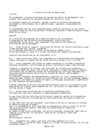 A história secreta da Rede Globo
lucros);
d) estabelecer clausula contratual de locação do imóvel ou equipamento cujo
aluguel seja expresso em sua participação na receita ou lucro
e) qualquer espécie de convênio, acordo, ajuste ou contrato com empresas
estrangeiras relacionadas com a administração, operação e programação da
estação;
f) programação que não seja preparada pelas próprias emissoras ou por firmas
nacionais cujos cotistas acionistas, diretores, gerentes e administradores sejam
brasileiros natos;
pag:287
g) a exibição de programas de origem estrangeira que ultrapassem
a proporção de 30% do horário da programação. (Para efeito do
estabelecido nesta letra, será computado o período de uma semana na
distribuição da percentagem)".
8.2 - Essas foram as suges1~~ constantes do Parecer do ilustre Conselheiro Hugo
Lisbôa Dourado que, parece, atenderam:
a) ao despacho ministerial inserto na decisão do CONIEL (1.4);
b) ao que contêm os itens 11 e 12 das conclusões dos membros da Comissão
Especial que dTVergiram de seu Presidente (2.5).
8.3 - Tanto assim que, hoje, tais sugestões se transformaram em disposições
legais (Decreto-Lei número 236 de 28 de fevereiro último, arts. 5P a 99).
8.4 - Essas sugestões são frutos do exame procedido na TV-GLOBO e brotam do
processo respectTVo. Justificando-as disse o Conselheiro Hugo Lisboa Dourado:
"Todavia, a despeito da clareza, nos contratos de cláusula que estabelece a
inalienabilidade das cotas e da direção intelectual e administração da empresa,
verificamos que as dTVersas formas de retribuição por serviços prestados nos
contratos de assistência técnica ou na locação do imóvel, muito embora
caracterizado
no interesse econômico do empreendimento, poderiam vir a ser inconvenientes, a
ponto de tomar frágeis os artigos da Constituição e da lei que pretendem impedir
a ingerência estrangeira a ponto de impor a orientação intelectual e administrat
TV a de empresas de radiodifusão.
Ë norma comezinha do Direito que qualquer preceito restrit o ou proibitivo não
pode deixar de figurar expressamente na lei: (princípio da legalidade) o que a
lei não proíbe é legal".
8.5 - Parece fora de dúvida que os contratos celebrados pela
1V-GLOBO com TIME-LIFE, expressa e inequivocamente estabelecem:
a) que TLME-LIFE não terá direito de possuir ações do capital da 1V-GLOBO nem
quaisquer direitos na 1V-GLOBO que as leis brasileiras atribuem às ações de
capitais;
b) que TIME-LIFE não terá qualquer interferência direta ou indireta na direção
ou administração da 1V-GLOBO.
8.6 - Em conseqüência, tais contratos se enquadram na letra e espírito do art.
160 da Constituição Federal, bem como nas disposições do Código de
Telecomunicações.
Ao tempo em que foram celebrados, não existia qualquer disposição legal que os
vedasse ou proibisse. Ao contrário, eram de uso correntio; tanto ode
arrendamento,
quanto o
de assistência técnica.
8.7 - Argumentar-se, agora, que tais contratos poderão vir a ser
inconvenientes, a ponto de tomar frágeis os artigos da Constituição e da lei que
pretendem impedir a
Página 181

 