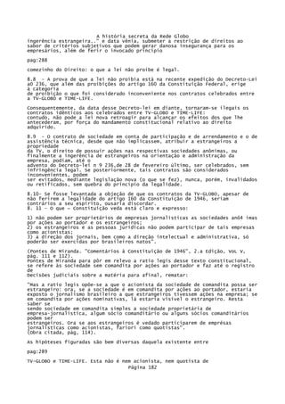 A história secreta da Rede Globo
ingerência estrangeira.." e data vênia, submeter a restrição de direitos ao
sabor de critérios subjetivos que podem gerar danosa insegurança para os
empresários, além de ferir o invocado principio
pag:288
comezinho do Direito: o que a lei não proíbe é legal.
8.8 - A prova de que a lei não proibia está na recente expedição do Decreto-Lei
a0 236, que além das proibições do artigo 160 da Constituição Federal, erige
à categoria
de proibição o que foi considerado inconveniente nos contratos celebrados entre
a TV-GLOBO e TIME-LIFE.
Consequentemente, da data desse Decreto-lei em diante, tornaram-se ilegais os
contratos idênticos aos celebrados entre TV-GLOBO e TIME-LIFE:
contudo, não pode a lei nova retroagir para alcançar os efeitos dos que lhe
antecederam, por força do mandamento constitucional relativo ao direito
adquirido.
8.9 - O contrato de sociedade em conta de participação e de arrendamento e o de
assistência técnica, desde que não implicassem, atribuir a estrangeiros a
propriedade
da TV, o direito de possuir ações nas respectivas sociedades anônimas, ou
finalmente a ingerência de estrangeiros na orientação e administração da
empresa, podiam, até o
advento do Decreto-lei n 9 236,de 28 de fevereiro último, ser celebrados, sem
infringência legal. Se posteriormente, tais contratos são considerados
inconvenientes, podem
ser evitados, mediante legislação nova (o que se fez), nunca, porém, invalidados
ou retificados, sem quebra do princípio da legalidade.
8.10- Se fosse levantada a objeção de que os contratos da TV-GLOBO, apesar de
não ferirem a legalidade do artigo 160 da Constituição de 1946, seriam
contrários a seu espírito, ousaria discordar.
8. 11 - O que ~ Constituição veda está claro e expresso:
1) não podem ser proprietários de empresas jornalísticas as sociedades anô4 imas
por ações ao portador e os estrangeiros;
2) os estrangeiros e as pessoas jurídicas não podem participar de tais empresas
como acionistas;
3) a direção dos jornais, bem como a direção intelectual e administrativa, só
poderão ser exercidas por brasileiros natos".
(Pontes de Miranda. "Comentários à Constituição de 1946", 2.a Edição, VoL V,
pág. 111 e 112).
Pontes de Miranda para pôr em relevo a ratio legis desse texto constitucional,
se refere às sociedade sem comandita por ações ao portador e faz até o registro
de
Decisões judiciais sobre a matéria para afinal, rematar:
"Mas a ratio legis opõe-se a que o acionista da sociedade de comandita possa ser
estrangeiro: ora, se a sociedade é em comandita por ações ao portador, estaria
exposto o jornalismo brasileiro a que estrangeiros tivessem ações na empresa; se
em comandita por ações nominativas, lá estaria visível o estrangeiro. Resta
saber se
sendo sociedade em comandita simples a sociedade proprietária de
empresa-jornalística, algum sócio comanditário ou alguns sócios comanditários
podem ser
estrangeiros. Ora se aos estrangeiros é vedado participarem de emprésas
jornalísticas como acionistas, fariori como quotistas".
(Obra citada, pág, 114).
As hipóteses figuradas são bem diversas daquela existente entre
pag:289
TV-GLOBO e TIME-LIFE. Esta não é nem acionista, nem quotista de
Página 182

 