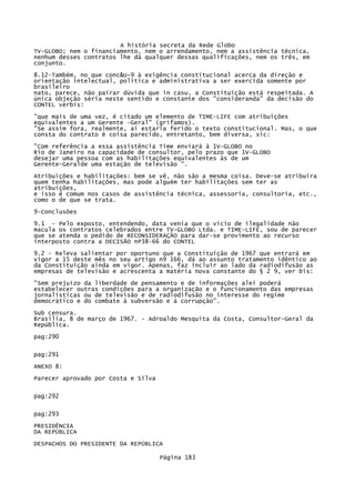 A história secreta da Rede Globo
TV-GLOBO; nem o financiamento, nem o arrendamento, nem a assistência técnica,
nenhum desses contratos lhe dá qualquer dessas qualificações, nem os três, em
conjunto.
8.12-Também, no que conc&U~9 à exigência constitucional acerca da direção e
orientação intelectual, política e administrativa a ser exercida somente por
brasileiro
nato, parece, não pairar dúvida que in casu, a Constituição está respeitada. A
única objeção séria neste sentido e constante dos "consideranda" da decisão do
CONTEL verbís:
"que mais de uma vez, é citado um elemento de TIME-LIFE com atribuições
equivalentes a um Gerente -Geral" (grifamos).
"Se assim fora, realmente, aí estaria ferido o texto constitucional. Mas, o que
consta do contrato é coisa parecido, entretanto, bem diversa, sic:
"Com referência a essa assistência Time enviará à 1V-GLOBO no
Rio de Janeiro na capacidade de consultor, pelo prazo que 1V-GLOBO
desejar uma pessoa com as habilitações equivalentes às de um
Gerente-Geralde uma estação de televisão ".
Atribuições e habilitações: bem se vê, não são a mesma coisa. Deve-se atribuíra
quem tenha habilitações, mas pode alguém ter habilitações sem ter as
atribuições,
e isso é comum nos casos de assistência técnica, assessoria, consultoria, etc.,
como o de que se trata.
9-Conclusões
9.1 - Pelo exposto, entendendo, data venia que o vício de ilegalidade não
macula os contratos celebrados entre TV-GLOBO Ltda. e TIME-LIFE, sou de parecer
que se atenda o pedido de RECONSIDERAÇÃO para dar-se provimento ao recurso
interposto contra a DECISÃO nP38-66 do CONTEL
9.2 - Releva salientar por oportuno que a Constituição de 1967 que entrará em
vigor a 15 deste mês no seu artigo n9 166, dá ao assunto tratamento idêntico ao
da Constituição ainda em vigor. Apenas, faz incluir ao lado da radiodifusão as
empresas de televisão e acrescenta a matéria nova constante do § 2 9, ver bis:
"Sem prejuízo da liberdade de pensamento e de informações alei poderá
estabelecer outras condições para a organização e o funcionamento das empresas
jornalísticas ou de televisão e de radiodifusão no interesse do regime
democrático e do combate à subversão e á corrupção".
Sub censura.
Brasília, 8 de março de 1967. - Adroaldo Mesquita da Costa, Consultor-Geral da
República.
pag:290
pag:291
ANEXO 8:
Parecer aprovado por Costa e Silva
pag:292
pag:293
PRESIDÊNCIA
DA REPÚBLICA
DESPACHOS DO PRESIDENTE DA REPÚBLICA
Página 183

 
