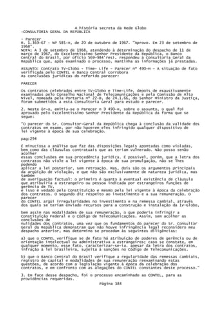 A história secreta da Rede Globo
-CONSULTORIA GERAL DA REPÚBLICA
- Parecer
R. 1.369-67 - NP 585-H, de 20 de outubro de 1967. "Aprovo. Em 23 de setembro de
1968".
NOTA: A 3 de setembro de 1968, atendendo à determinação do despacho de 11 de
março de 1967, do Excelentíssimo Senhor Presidente da República, o Banco
Central do Brasil, por ofício 569-984'resi, respondeu à Consultoria Geral da
República que, após examinado o processo, mantinha as informações já prestadas.
ASSUNTO: Contrato TV-Globo - Time- Life - Parecer nº 490-H - A situação de fato
verificada pelo CONTEL e Banco Central corrobora
As conclusões jurídicas do referido parecer:
PARECER
Os contratos celebrados entre TV-Globo e Time-Life, depois de exaustivamente
examinados pelo Conselho Nacional de Telecomunicações e pela Comissão de Alto
Nível, nomeada pela Portaria nº 22-B, de 24.1.66, do Senhor Ministro da Justiça,
foram submetidos a esta Consultoria Geral para estudo e parecer.
2. Neste ór~o, emitiu-se o Parecer n 9 490-H, sobre o assunto, o qual foi
aprovado pelo Excelentíssimo Senhor Presidente da República da forma que se
segue:
"O parecer do Sr. Consultor-Geral da República chega à conclusão da validade dos
contratos em exame, por não haverem eles infringido qualquer dispositivo de
lei vigente à época de sua celebração.
pag:294
É minuciosa a análise que faz das disposições legais apontadas como violadas,
bem como das cláusulas contratuais que as teriam vulnerado. Não posso senão
acolher
essas conclusões em sua procedência jurídica. É possível, porém, que a letra dos
contratos não viole a lei vigente à época de sua promulgação, não se lhes
podendo
aplicar a lei posterior, sem retroação. Mas, dois são os argumentos principais
da argüição de violação, e que não são exclusivamente de natureza jurídica, mas
também
de averiguação factual: o primeiro é quanto à eventual existência de cláusula
que atribuiria a estrangeiro ou pessoa indicada por estrangeiros funções de
gerência de TV,
e isso é vedado pela Constituição e mesmo pela lei vigente à época da celebração
dos contratos. O segundo diz respeito ao investimento e a sua remuneração. O
parecer
do CONTEL argüi irregularidades no investimento e na remessa cambial, através
dos quais se teriam enviado recursos para a construção e instalação da 1V-Globo,
bem assim nas modalidades de sua remuneração, o que poderia infringir a
Constituição Federal e o Código de Telecomunicações. Assim, sem acolher as
conclusões de
nulidades dos contratos, uma vez que os fundamentos do parecer do Sr. Consultor
Geral da República demonstram que não houve infringência legal reconsidero meu
despacho anterior, mas determino se procedam às seguintes diligências:
a) que o CONTEL verifique se de fato há atribuição de poderes de gerência ou de
orientação intelectual ou administrativa a estrangeiros; caso se constate, em
qualquer momento, esse fato, caracterizar-se-ia. apesar da letra dos contratos,
infração à lei brasileira, sujeita à sanções no Código de Telecomunicações.
b) que o Banco Central do Brasil verifique a regularidade das remessas cambiais,
registro de capital e modalidades de sua remuneração reexaminando estas
questões, de acordo com a legislação vigente à época da celebração dos
contratos, e em confronto com as alegações do CONTEL constantes deste processo."
3. Em face desse despacho, foi o processo encaminhado ao CONTEL, para as
providências requeridas.
Página 184

 
