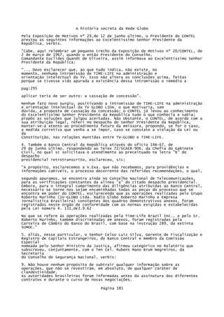 A história secreta da Rede Globo
Pela Exposição de Motivos nº 29,de 12 de junho último, o Presidente do CONTEL
prestou as seguintes informações ao Excelentíssimo Senhor Presidente da
República, verbis.
"Cabe, aqui relembrar um pequeno trecho da Exposição de Motivos nº 20/CONTEL, de
2 de março de 1967, quando o então Presidente do Conselho,
Comandante Euclides Quandt de Oliveira, assim informava ao Excelentíssimo Senhor
Presidente da República:
"... Devo esclarecer que, ao que tudo indica, não existe, no
momento, nenhuma intromissão de TIME-LIFE na administração e
orientação intelectual da TV. Isso não altera as conclusões acima, feitas
porque se tivesse sido apurada a existência dessa intromissão o remédio a
pag:295
aplicar teria de ser outro: a cassação de concessão".
Nenhum fato novo surgiu, positivando a intromissão de TIME-LIFE na administração
e orientação intelectual da TV GLOBO LIDA. o que motivaria, sem
dúvida, a proposta de cassação da concessão; o CONTEL já levou ao conhecimento
do Excelentíssimo Senhor Presidente da República tudo o que conhecia e sabia;
propôs as soluções que julgou acertadas. Não obstante, o CONTEL, de acordo com a
sua atribuição legal, referi no Despacho do Senhor Presidente da República,
manter-se-á atento ao procedimento futuro da emissora, propondo, se for o caso,
a medida corretiva que venha a se impor, caso se constate a violação da Lei ou
da
Constituição, nas relações mantidas entre TV-GLOBO e TIME-LIFE.
4. Também o Banco Central da República através do ofício 14B-67, de
29 de junho último, respondendo ao Telex 72/SCAER-906, da Chefia do Gabinete
Civil, no qual sc solicitava o atendimento ao preceituado na letra "b" do
despacho
presidencial retrotranscrito, esclareceu, sic;
"A propósito, esclarecemos a V.Exa. que não recebemos, para providências e
informações cabíveis, o processo decorrente das referidas recomendações, o qual,
segundo apuramos, se encontra ainda no Conselho Nacional de Telecomunicações,
para as verificações constantes da alínea "a" do citado despacho presidencial.
Embora, para o integral cumprimento das diligências atribuídas ao Banco Central,
necessário se torne nos sejam encaminhadas todas as peças do processo que se
encontra em poder do CONTEL, esclarecendo que as operações realizadas pelo Grupo
Roberto Marinho (1V-GLOBO Ltda. Rádio Globo Roberto Marinho e Empresa
Jornalística Brasileira) constantes dos quadros demonstrativos anexos, foram
registrados neste órgão de conformidade com as normas exigidas e estabelecidas
pela Lei número 4. 131,de3.9.62
No que se refere às operações realizadas pela Time-Life Brazil Inc., e pelo Sr.
Roberto Marinho, também discriminadas em anexos, foram registradas pela
Carteira de Câmbio do Banco do Brasil, com base na instrução 289, da extinta
SUMOC."
5. Aliás, nesse particular, o Senhor Celso Luiz Silva, Gerente de Fiscalização e
Registro de Capitais Estrangeiros, do Banco Central e membro da Comissão
Especial
nomeada pelo Senhor Ministro da Justiça, afirmou categórico no Relatório que
subscreveu, conjuntamente, com o Ten Cel. Rubens Mano Brum Negreiros, da
Secretaria
do Conselho de Segurança Nacional, verbis:
9. Não houve nenhum propósito de subtrair qualquer informação sobre as
operações, que não se revestiram, em absoluto, de qualquer caráter de
clandestinidade.
As autoridades brasileiras foram informadas antes da assinatura dos diferentes
contratos e durante o curso de novas negociações.
Página 185

 
