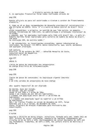 A história secreta da Rede Globo
6. As operações financeiras foram todas realizadas através de
pag:296
bancos oficiais ou para tal autorizados e tiveram o caráter de financiamento
aleatório."
6. Como se vê as duas recomendações do despacho presidencial retrotranscrito uma dirigida ao CONTEL letra "a" e a outra ao Banco Central do Brasil letra
"b" estão respondidas: a primeira, no sentido de que "não existe, no momento,
nenhuma intromissão de TIME-LIFE, na administração e orientação intelectual da
TV-GLOBO;
a segunda, que "as operações realizadas pela TIME-LIFE Brazil Imc., e pelo Sr.
Roberto Marinho foram registradas pela Carteira de Cambio do Banco do Brasil,
com base
na Instrução 289, da extinta SUMOC."
7. De conseguinte, as investigações procedidas, apenas robusteceram as
conclusões, do Parecer ii0 490-H, desta Consultoria, que, assim, permanece
sem qualquer alteração.
Sub censura.
Brasília, 20 de outubro de 1967. - Adroaldo Mesquita da Costa,
Consultor-Geral da República.
Referência nº 585-H
pag:297
)
ANEXO 9:
Limite de posse de concessões nos anteprojetos
do Código Brasileiro de Telecomunicações
pag:298
pag:299
limite de posse de concessões: na 1egis1açao vigente (Decreto
236)
e em três versões do anteprojeto do novo Código
obs: quadro impossível de ser digitado
No máximo, duas por Estado.
No máximo, uma por Estado.
Sendo l0 até 50kw e 2 acima de 5Okw.
Sendo 5 em cidades de até 300 mil habitantes;
5 cidades com população entre 300 mil e um milhão de
habitantes;
e 5 cidades com população igual ou superior a um milhão
de habitantes.
OBS.: Os limites fixados na versão de dezembro de 1975, foram
mantidos até a 11.a versão, de dezembro de 1979.
Fonte: Originais de minutas elaboradas pelo Ministério das
Comunicações.
pag:300
O AUTOR
Nascido a 29/12/54 em Porto Alegre. Jornalista, formado pela UNI. SINOS (RS) em
1977. Diretor do Jornal Informação, semanário da imprensa independente que
circulou no RS de 1975 a 1976. Correspondente do jornal Movimento de 1975 até
seu fechamento. Trabalhou, de 1975 a 1978, nos jornais Diário de Notícias e
Folha da
Página 186

 