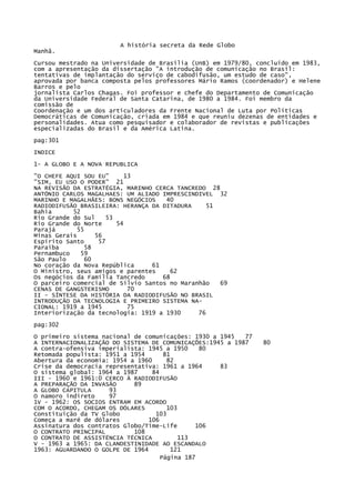 A história secreta da Rede Globo
Manhã.
Cursou mestrado na Universidade de Brasília (UnB) em 1979/80, concluído em 1983,
com a apresentação da dissertação "A introdução de comunicação no Brasil:
tentativas de implantação do serviço de cabodifusão, um estudo de caso",
aprovada por banca composta pelos professores Mário Ramos (coordenador) e Helene
Barros e pelo
jornalista Carlos Chagas. Foi professor e chefe do Departamento de Comunicação
da Universidade Federal de Santa Catarina, de 1980 a 1984. Foi membro da
comissão de
Coordenação e um dos articuladores da Frente Nacional de Luta por Políticas
Democráticas de Comunicação, criada em 1984 e que reuniu dezenas de entidades e
personalidades. Atua como pesquisador e colaborador de revistas e publicações
especializadas do Brasil e da América Latina.
pag:301
INDICE
1- A GLOBO E A NOVA REPUBLICA
"O CHEFE AQUI SOU EU"
13
"SIM, EU USO O PODER" 21
NA REVISÃO DA ESTRATÉGIA, MARINHO CERCA TANCREDO 28
ANTÓNIO CARLOS MAGALHAES: UM ALIADO IMPRESCINDIVEL 32
MARINHO E MAGALHÃES: BONS NEGÓCIOS
40
RADIODIFUSÃO BRASILEIRA: HERANÇA DA DITADURA
51
Bahia
52
Rio Grande do Sul
53
Rio Grande do Norte
54
Parajá
55
Minas Gerais
56
Espírito Santo
57
Paraíba
58
Pernambuco
59
São Paulo
60
No coração da Nova República
61
O Ministro, seus amigos e parentes
62
Os negócios da Família Tancredo
68
O parceiro comercial de Sílvio Santos no Maranhão
69
CENAS DE GANGSTERISMO
70
II - SÍNTESE DA HISTÓRIA DA RADIODIFUSÃO NO BRASIL
INTRODUÇÃO DA TECNOLOGIA E PRIMEIRO SISTEMA NACIONAL: 1919 a 1945
75
Interiorização da tecnologia: 1919 a 1930
76
pag:302
O primeiro sistema nacional de comunicações: 1930 a 1945
77
A INTERNACIONALIZAÇÃO DO SISTEMA DE COMUNICAÇÕES:1945 a 1987
A contra-ofensiva imperialista: 1945 a 1950
80
Retomada populista: 1951 a 1954
81
Abertura da economia: 1954 a 1960
82
Crise da democracia representativa: 1961 a 1964
83
O sistema global: 1964 a 1987
84
III - 1960 e 1961:0 CERCO À RADIODIFUSÃO
A PREPARAÇÃO DA INVASÃO
89
A GLOBO CAPITULA
93
O namoro indireto
97
1V - 1962: OS SOCIOS ENTRAM EM ACORDO
COM O ACORDO, CHEGAM OS DÓLARES
103
Constituição da TV Globo
103
Começa a maré de dólares
106
Assinatura dos contratos Globo/Time-Life
106
O CONTRATO PRINCIPAL
108
O CONTRATO DE ASSISTÉNCIA TÉCNICA
113
V - 1963 a 1965: DA CLANDESTINIDADE AO ESCANDALO
1963: AGUARDANDO O GOLPE DE 1964
121
Página 187

80

 