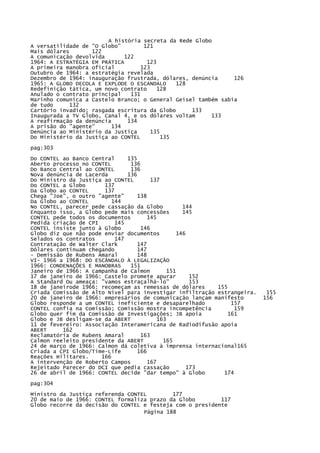 A história secreta da Rede Globo
A versatilidade de "O Globo"
121
Mais dólares
122
A comunicação devolvida
122
1964: A ESTRATÉGIA EM PRÁTICA
123
A primeira manobra oficial
123
Outubro de 1964: a estratégia revelada
Dezembro de 1964: inauguração frustrada, dólares, denúncia
126
1965: A GLOBO DECOLA E EXPLODE O ESCANDALO
128
Redefinição tática, um novo contrato
128
Anulado o contrato principal
131
Marinho comunica a Castelo Branco; o General Geisel também sabia
de tudo
132
Cartório invadido; rasgada escritura da Globo
133
Inaugurada a TV Globo, Canal 4, e os dólares voltam
133
A reafirmação da denúncia
134
A prisão do "agente"
134
Denúncia ao Ministério da Justiça
135
Do Ministério da Justiça ao CONTEL
135
pag:303
Do CONTEL ao Banco Central
135
Aberto processo no CONTEL
136
Do Banco Central ao CONTEL
136
Nova denúncia de Lacerda
136
Do Ministro da Justiça ao CONTEL
137
Do CONTEL a Globo
137
Da Globo ao CONTEL
137
Chega "Joe", o outro "agente"
138
Da Globo ao CONTEL
144
No CONTEL, parecer pede cassação da Globo
144
Enquanto isso, a Globo pede mais concessões
145
CONTEL pede todos os documentos
145
Pedida criação de CPI
145
CONTEL insiste junto à Globo
146
Globo diz que não pode enviar documentos
146
Selados os contratos
147
Contratação de Walter Clark
147
Dólares continuam chegando
147
- Demissão de Rubens Amaral
148
VI- 1966 a 1968: DO ESCÂNDALO À LEGALIZAÇÃO
1966: CONDENAÇÕES E MANOBRAS
151
Janeiro de 1966: A campanha de Calmon
151
17 de janeiro de 1966: Castelo promete apurar
152
A Standard Ou ameaça: "vamos estraçalhá-lo"
153
18 de janeirode 1966: recomeçam as remessas de dólares
155
Criada Comissão de Alto Nível para investigar infiltração estrangeira.
20 de janeiro de 1966: empresários de comunicação lançam manifesto
Globo responde a um CONTEL ineficiente e desaparelhado
157
CONTEL confia na Comissão; Comissão mostra incompetência
159
Globo quer fim da Comissão de Investigações; JB apoia
161
Globo e JB desligam-se da ABERT
163
11 de fevereiro: Associação Interamericana de Radiodifusão apoia
ABERT
162
Reclamatória de Rubens Amaral
163
Calmon reeleito presidente da ABERT
165
24 de março de 1966: Calmon dá coletiva à imprensa internacional165
Criada a CPI Globo/Time-Life
166
Reações militares.
166
A intervenção de Roberto Campos
167
Rejeitado Parecer do DCI que pedia cassação
173
26 de abril de 1966: CONTEL decide "dar tempo" à Globo
174
pag:304
Ministro da Justiça referenda CONTEL
177
20 de maio de 1966: CONTEL formaliza prazo da Globo
117
Globo recorre da decisão do CONTEL e festeja com o presidente
Página 188

155
156

 