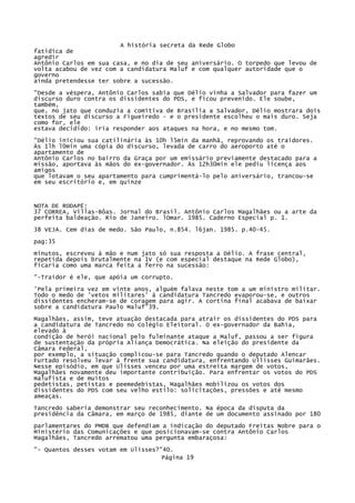 A história secreta da Rede Globo
fatídica de
agredir
Antônio Carlos em sua casa, e no dia de seu aniversário. O torpedo que levou de
volta acabou de vez com a candidatura Maluf e com qualquer autoridade que o
governo
ainda pretendesse ter sobre a sucessão.
"Desde a véspera, Antônio Carlos sabia que Délio vinha a Salvador para fazer um
discurso duro contra os dissidentes do PDS, e ficou prevenido. Ele soube,
também,
que, no jato que conduzia a comitiva de Brasília a Salvador, Délio mostrara dois
textos de seu discurso a Figueiredo - e o presidente escolheu o mais duro. Seja
como for, ele
estava decidido: iria responder aos ataques na hora, e no mesmo tom.
"Délio iniciou sua catilinária às 10h l5min da manhã, reprovando os traidores.
Às 1lh l0min uma cópia do discurso, levada de carro do aeroporto até o
apartamento de
Antônio Carlos no bairro da Graça por um emissário previamente destacado para a
missão, aportava às mãos do ex-governador. Às 12h30mín ele pediu licença aos
amigos
que lotavam o seu apartamento para cumprimentá-lo pelo aniversário, trancou-se
em seu escritório e, em quinze

NOTA DE RODAPÉ:
37 CORREA, Villas-Bôas. Jornal do Brasil. Antônio Carlos Magalhães ou a arte da
perfeita baldeação. Rio de Janeiro. lOmar. 1985. Caderno Especial p. 1.
38 VEJA. Cem dias de medo. São Paulo, n.854. l6jan. 1985. p.40-45.
pag:35
minutos, escreveu à mão e num jato só sua resposta a Délio. A frase central,
repetida depois brutalmente na 1V (e com especial destaque na Rede Globo),
ficaria como uma marca feita a ferro na sucessão:
"-Traidor é ele, que apóia um corrupto.
'Pela primeira vez em vinte anos, alguém falava neste tom a um ministro militar.
Todo o medo de 'vetos militares' à candidatura Tancredo evaporou-se, e outros
dissidentes encheram-se de coragem para agir. A cortina final acabava de baixar
sobre a candidatura Paulo Maluf"39.
Magalhães, assim, teve atuação destacada para atrair os dissidentes do PDS para
a candidatura de Tancredo no Colégio Eleitoral. O ex-governador da Bahia,
elevado à
condição de herói nacional pelo fulminante ataque a Maluf, passou a ser figura
de sustentação da própria Aliança Democrática. Na eleição do presidente da
Câmara Federal,
por exemplo, a situação complicou-se para Tancredo quando o deputado Alencar
Furtado resolveu levar à frente sua candidatura, enfrentando Ullisses Guimarães.
Nesse episódio, em que Ulisses venceu por uma estreita margem de votos,
Magalhães novamente deu importante contribuição. Para enfrentar os votos do PDS
malufista e de muitos
pedetistas, petistas e peemedebistas, Magalhães mobilizou os votos dos
dissidentes do PDS com seu velho estilo: solicitações, pressões e até mesmo
ameaças.
Tancredo saberia demonstrar seu reconhecimento. Na época da disputa da
presidência da Câmara, em março de 1985, diante de um documento assinado por 180
parlamentares do PMDB que defendiam a indicação do deputado Freitas Nobre para o
Ministério das Comunicações e que posicionavam-se contra Antônio Carlos
Magalhães, Tancredo arrematou uma pergunta embaraçosa:
"- Quantos desses votam em Ulisses?"40.
Página 19

 