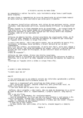 A história secreta da Rede Globo
Ao companheiro e editor Tau Golin, cuja insistência amiga levou à publicação
deste trabalho.
Aos meus alunos e companheiros do Curso de Comunicação da Universidade Federal
de Santa Catarina, pela convivência que anima para o trabalho.

"As empresas jornalísticas sofreram, mais talvez do que quaisquer outras, certas
injunções, como depressões políticas, acontecimentos militares. Os prognósticos
que
estamos fazendo na TV Globo dependem muito da normalidade.., da tranqüilidade da
vida brasileira. Esses planos podem ser profundamente alterados, se houver um
imprevisto qualquer ou advir uma situação que não esteja dentro dos esquemas
traçados, como se vê nas operações de
guerra"".
(Palavras de Roberto Marinho, diretor-presidente das organizações Globo, em 20
de abril de 1966, depondo na Comissão Parlamentar de Inquérito que investigou
as ligações entre a Globo e o Grupo Time-Life).
"E esta é uma guerra - não é uma guerra quente, mas um episódio da guerra fria.
Entretanto, se perdemos neste episódio, o Brasil deixará de ser um país
independente
para virar uma colônia, um protetorado. 12 muito mais fácil, muito mais cômodo e
muito mais barato, não exige derramamento de sangue, controlar a opinião pública
através dos seus órgãos de divulgação, do que construir bases militares ou
financiar
tropas de ocupação"".
(Palavras de João Calmon, diretor dos Diários Associados,
deputado federal e presidente da Associação Brasileira das Emissoras de Rádio e
Televisão, em 13 de abril de 1966, depondo na Comissão Parlamentar de Inquérito
que
investigou as ligações entre a Globo e o Grupo Time-Life).

1
A GLOBO E A NOVA REPUBLICA
"O CHEFE AQUI SOU EU"
pag:13
"A voz cavernosa que eu só conhecia através das televisões agradecendo a prêmios
na maioria recebidos artificialmente estava lá.
- Quem era o responsável pelo jornalismo da Globo ontem à tarde?
- Pelo jornalismo nacional, Eduardo Simbalista; pelo jornalismo local, eu
mesmo, Luís Carlos Cabral.
- É com você mesmo que eu quero falar. Você me desobedeceu.
Confesso, não é vergonha: a mão tremia. Não era medo do desemprega Era o terror
de quem vê desabar sobre si, repentinamente, o próprio Spectro. Jung explica.
Mas,
sim: a voz era firme.
- Dr. Roberto, se desobedeci foi involuntariamente.
- Você me desobedeceu. Eu disse que não era para projetar e você passou o dia
inteiro projetando, dizendo que o Brizola vai ganhar. Você me desobedeceu.
- Mas, dr. Roberto, eu não podia desobedecer a ordens que não recebi. Projetei
segundo a orientação de meus chefes.
- E quem são os seus chefes?
- Os meus chefes são, pela ordem, Alice Maria, Armando Nogueira e Roberto
Irineu.
Página 2

 