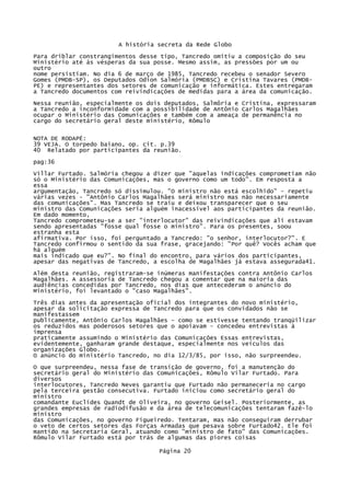 A história secreta da Rede Globo
Para driblar constrangimentos desse tipo, Tancredo omitiu a composição do seu
Ministério até ás vésperas da sua posse. Mesmo assim, as pressões por um ou
outro
nome persistiam. No dia 6 de março de 1985, Tancredo recebeu o senador Severo
Gomes (PMDB-SP), os Deputados Odion Salmória (PMDBSC) e Cristina Tavares (PMDBPE) e representantes dos setores de comunicação e informática. Estes entregaram
a Tancredo documentos com reivindicações de medidas para a área da comunicação.
Nessa reunião, especialmente os dois deputados, Salmôria e Cristina, expressaram
a Tancredo a inconformidade com a possibilidade de Antônio Carlos Magalhães
ocupar o Ministério das Comunicações e também com a ameaça de permanência no
cargo do secretário geral deste ministério, Rômulo
NOTA DE RODAPÉ:
39 VEJA. O torpedo baiano, op. cit. p.39
40 Relatado por participantes da reunião.
pag:36
Villar Furtado. Salmória chegou a dizer que "aquelas indicações comprometiam não
só o Ministério das Comunicações, mas o governo como um todo". Em resposta a
essa
argumentação, Tancredo só dissimulou. "O ministro não está escolhido" - repetiu
várias vezes - "Antônio Carlos Magalhães será ministro mas não necessariamente
das comunicações". Mas Tancredo se traiu e deixou transparecer que o seu
ministro das Comunicações seria alguém inacessível aos participantes da reunião.
Em dado momento,
Tancredo comprometeu-se a ser "interlocutor" das reivindicações que ali estavam
sendo apresentadas "fosse qual fosse o ministro". Para os presentes, soou
estranha esta
afirmativa. Por isso, foi perguntado a Tancredo: "o senhor, interlocutor?". E
Tancredo confirmou o sentido da sua frase, gracejando: "Por quê? Vocês acham que
há alguém
mais indicado que eu?". No final do encontro, para vários dos participantes,
apesar das negativas de Tancredo, a escolha de Magalhães já estava assegurada41.
Além desta reunião, registraram-se inúmeras manifestações contra Antônio Carlos
Magalhães. A assessoria de Tancredo chegou a comentar que na maioria das
audiências concedidas por Tancredo, nos dias que antecederam o anúncio do
Ministério, foi levantado o "caso Magalhães".
Três dias antes da apresentação oficial dos integrantes do novo ministério,
apesar da solicitação expressa de Tancredo para que os convidados não se
manifestassem
publicamente, Antônio Carlos Magalhães - como se estivesse tentando tranqüilizar
os reduzidos mas poderosos setores que o apoiavam - concedeu entrevistas à
imprensa
praticamente assumindo o Ministério das Comunicações Essas entrevistas,
evidentemente, ganharam grande destaque, especialmente nos veículos das
organizações Globo.
O anúncio do ministério Tancredo, no dia 12/3/85, por isso, não surpreendeu.
O que surpreendeu, nessa fase de transição de governo, foi a manutenção do
secretário geral do Ministério das Comunicações, Rômulo Vilar Furtado. Para
diversos
interlocutores, Tancredo Neves garantiu que Furtado não permaneceria no cargo
pela terceira gestão consecutiva. Furtado iniciou como secretário geral do
ministro
comandante Euclides Quandt de Oliveira, no governo Geisel. Posteriormente, as
grandes empresas de radiodifusão e da área de telecomunicações tentaram fazê-lo
ministro
das Comunicações, no governo Figueiredo. Tentaram, mas não conseguiram derrubar
o veto de certos setores das Forças Armadas que pesava sobre Furtado42. Ele foi
mantido na Secretaria Geral, atuando como "ministro de fato" das Comunicações.
Rômulo Vilar Furtado está por trás de algumas das piores coisas
Página 20

 
