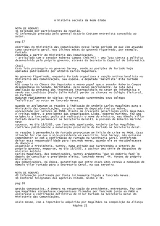 A história secreta da Rede Globo
NOTA DE RODAPÉ:
41 Relatado por participantes da reunião.
42 Informação prestada pelo general Octávio Costaem entrevista concedida ao
autor.
pag:37
ocorridas no Ministério das Comunicações nesse largo período em que vem atuando
como secretário geral. Nos últimos meses do governo Figueiredo, por exemplo,
Furtado
comandou a partir do Ministério das Comunicações
- articulado com o senador Roberto Campos (PDS-MT) - uma luta contra a política
desenvolvida pelo próprio governo, através da Secretaria Especial de Informática
(SEI).
Essa luta prosseguiu no governo Sarney, sendo as posições de Furtado hoje
apoiadas publicamente por Antônio Carlos Magalhães.
No governo Figueiredo, enquanto Furtado organizava a reação antinacionalista no
Ministério das Comunicações, sua esposa, a deputada 'malufista' Rita Furtado
(PDSRO) cumpria na Câmara dos Deputados o mesmo papel que o senador Roberto Campos
desempenhava no Senado. Derrotados, pelo menos parcialmente, na luta pela
ampliação da presença dos interesses internacionais no setor de informática e
vendo seu candidato (Paulo Salim Maluf) perder as chances no Colégio Eleitoral,
os Furtado
mudaram rapidamente de tática: Rita Furtado surpreendeu seus colegas
"malufistas" ao votar em Tancredo Neves.
Quando se avolumaram as reações à indicação de Antônio Carlos Magalhães para o
Ministério das Comunicações, surgiu o nome do deputado Freitas Nobre,
apresentado por setores do PMDB. Diante da crescente polarização entre Magalhães
e Freitas Nobre, o presidente das organizações Globo, Roberto Marinho, fez uma
exigência a Tancredo: podia até rediscutir o nome do ministro, mas Rômulo Villar
Furtado deveria permanecer na Secretaria Geral43. A pressão de Roberto Marinho
teve
sucesso. No dia 19/3/85, com Tancredo agonizando, Antônio Carlos Magalhães
confirmou publicamente a manutenção provisória de Furtado na Secretaria Geral.
As reações à permanência de Furtado provocaram um inicio de crise no PMDB. Essa
situação fez com que o vice-presidente em exercício, José Sarney, não quisesse
comprometer-se com a confirmação de Furtado na Secretaria Geral, preferindo
deixar essa responsabilidade para Tancredo Neves, quando ele se restabelecesse
da doença e
assumisse a Presidência. Sarney, numa atitude que surpreendeu a setores do
próprio governo, negou-se, no dia 19/3/85, a assinar uma série de despachos do
ministro Antônio
Carlos Magalhães, das Comunicações. Sarney argumentou "que só poderia fazê-lo
depois de consultar o presidente eleito, Tancredo Neves" 44. Fontes do próprio
Ministério
das Comunicações, na época, garantiram que entre esses atos estava a nomeação de
Rômulo Vilar Furtado para a Secretaria Geral, na sua terceira
NOTA DE RODAPÉ:
43 Informação confirmada por fonte intimamente ligada a Tancredo Neves.
44 Conforme telegramas das agências Estado, Globo e JB.
pag:38
gestão consecutiva. A demora na recuperação do presidente, entretanto, fez com
que Magalhães atropelasse compromissos firmados por Tancredo junto ao PMDB e
acelerasse a confirmação definitiva de Vilar Furtado na Secretaria Geral do
Ministério das Comunicações.
Assim mesmo, com a importância adquirida por Magalhães na composição da Aliança
Página 21

 