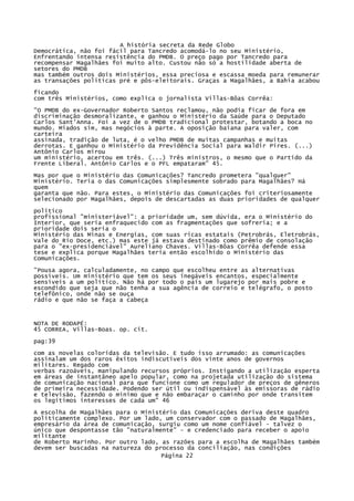 A história secreta da Rede Globo
Democrática, não foi fácil para Tancredo acomodá-lo no seu Ministério,
Enfrentando intensa resistência do PMDB. O preço pago por Tancredo para
recompensar Magalhães foi muito alto. Custou não só a hostilidade aberta de
setores do PMDB
mas também outros dois Ministérios, essa preciosa e escassa moeda para remunerar
as transações políticas pré e pôs-eleitorais. Graças a Magalhães, a Bahia acabou
ficando
com três Ministérios, como explica o jornalista Villas-Bôas Corrêa:
"O PMDB do ex-Governador Roberto Santos reclamou, não podia ficar de fora em
discriminação desmoralizante, e ganhou o Ministério da Saúde para o Deputado
Carlos Sant'Anna. Foi a vez de o PMDB tradicional protestar, botando a boca no
mundo. Miados sim, mas negócios à parte. A oposição baiana para valer, com
carteira
assinada, tradição de luta, é o velho PMDB de muitas campanhas e muitas
derrotas. E ganhou o Ministério da Previdência Social para Waldir Pires. (...)
Antônio Carlos mirou
um ministério, acertou em três. (...) Três ministros, o mesmo que o Partido da
Frente Liberal. Antônio Carlos e o PFL empataram" 45.
Mas por que
Ministério.
quem
garanta que
selecionado

o Ministério das Comunicações? Tancredo prometera "qualquer"
Teria o das Comunicações simplesmente sobrado para Magalhães? Há
não. Para estes, o Ministério das Comunicações foi criteriosamente
por Magalhães, depois de descartadas as duas prioridades de qualquer

político
profissional "ministeriável": a prioridade um, sem dúvida, era o Ministério do
Interior, que seria enfraquecido com as fragmentações que sofreria; e a
prioridade dois seria o
Ministério das Minas e Energias, com suas ricas estatais (Petrobrás, Eletrobrás,
Vale do Rio Doce, etc.) mas este já estava destinado como prêmio de consolação
para o "ex-presidenciável" Aureliano Chaves. Villas-Bôas Corrêa defende essa
tese e explica porque Magalhães teria então escolhido o Ministério das
Comunicações.
"Pousa agora, calculadamente, no campo que escolheu entre as alternativas
possíveis. Um ministério que tem os seus inegáveis encantos, especialmente
sensíveis a um político. Não há por todo o país um lugarejo por mais pobre e
escondido que seja que não tenha a sua agência de correio e telégrafo, o posto
telefônico, onde não se ouça
rádio e que não se faça a cabeça

NOTA DE RODAPÉ:
45 CORREA, Villas-Boas. op. cit.
pag:39
com as novelas coloridas da televisão. E tudo isso arrumado: as comunicações
assinalam um dos raros êxitos indiscutíveis dos vinte anos de governos
militares. Regado com
verbas razoáveis, manipulando recursos próprios. Instigando a utilização esperta
em áreas de instantâneo apelo popular, como na projetada utilização do sistema
de comunicação nacional para que funcione como um regulador de preços de gêneros
de primeira necessidade. Podendo ser útil ou indispensável às emissoras de rádio
e televisão, fazendo o mínimo que e não embaraçar o caminho por onde transitem
os legítimos interesses de cada um" 46
A escolha de Magalhães para o Ministério das Comunicações deriva deste quadro
politicamente complexo. Por um lado, um conservador com o passado de Magalhães,
empresário da área de comunicação, surgiu como um nome confiável - talvez o
único que despontasse tão "naturalmente" - e credenciado para receber o apoio
militante
de Roberto Marinho. Por outro lado, as razões para a escolha de Magalhães também
devem ser buscadas na natureza do processo da conciliação, nas condições
Página 22

 