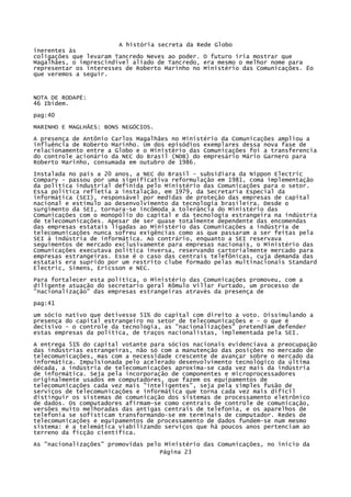 A história secreta da Rede Globo
inerentes às
coligações que levaram Tancredo Neves ao poder. O futuro iria mostrar que
Magalhães, o imprescindível aliado de Tancredo, era mesmo o melhor nome para
representar os interesses de Roberto Marinho no Ministério das Comunicações. Ëo
que veremos a seguir.

NOTA DE RODAPÉ:
46 Ibidem.
pag:40
MARINHO E MAGLHÃES: BONS NEGÓCIOS.
A presença de Antônio Carlos Magalhães no Ministério da Comunicações ampliou a
influência de Roberto Marinho. Um dos episódios exemplares dessa nova fase de
relacionamento entre a Globo e o Ministério das Comunicações foi a transferencia
do controle acionário da NEC do Brasil (NDB) do empresário Mário Garnero para
Roberto Marinho, consumada em outubro de 1986.
Instalada no país a 20 anos, a NEC do Brasil - subsidiara da Nippon Electric
Compary - passou por uma significativa reformulação em 1981, coma implementação
da política industrial definida pelo Ministério das Comunicações para o setor.
Essa política refletia a instalação, em 1979, da Secretaria Especial da
informática (SEI), responsável por medidas de proteção das empresas de capital
nacional e estímulo ao desenvolvimento da tecnologia brasileira. Desde o
surgimento da SEI, tornara-se incômoda a tolerância do Ministério das
Comunicações com o monopólio do capital e da tecnologia estrangeira na indústria
de telecomunicações. Apesar de ser quase totalmente dependente das encomendas
das empresas estatais ligadas ao Ministério das Comunicações a indústria de
telecomunicações nunca sofreu exigências como as que passaram a ser feitas pela
SEI à indústria de informática. Ao contrário, enquanto a SEI reservava
seguimentos de mercado exclusivamente para empresas nacionais, o Ministério das
Comunicações executava política inversa, reservando cartorialmente mercado para
empresas estrangeiras. Esse é o caso das centrais telefônicas, cuja demanda das
estatais era suprido por um restrito clube formado pelas multinacionais Standard
Electric, Simens, Ericsson e NEC.
Para fortalecer esta política, o Ministério das Comunicações promoveu, com a
diligente atuação do secretario geral Rômulo Villar Furtado, um processo de
"nacionalização" das empresas estrangeiras através da presença de
pag:41
um sócio nativo que detivesse 51% do capital com direito a voto. Dissimulando a
presença do capital estrangeiro no setor de telecomunicações e - o que é
decisivo - o controle da tecnologia, as "nacionalizações" pretendiam defender
estas empresas da política, de traços nacionalistas, implementada pela SEI.
A entrega 51% do capital votante para sócios nacionais evidenciava a preocupação
das indústrias estrangeiras, não só com a manutenção das posições no mercado de
telecomunicações, mas com a necessidade crescente de avançar sobre o mercado da
informática. Impulsionada pelo acelerado desenvolvimento tecnológico da última
década, a indústria de telecomunicações aproxima-se cada vez mais da indústria
de informática. Seja pela incorporação de componentes e microprocessadores
originalmente usados em computadores, que fazem os equipamentos de
telecomunicações cada vez mais "inteligentes", seja pela simples fusão de
serviços de telecomunicações e informática que torna cada vez mais difícil
distinguir os sistemas de comunicação dos sistemas de processamento eletrônico
de dados. Os computadores afirmam-se como centrais de controle de comunicação,
versões muito melhoradas das antigas centrais de telefonia, e os aparelhos de
telefonia se sofisticam transformando-se em terminais de computador. Redes de
telecomunicações e equipamentos de processamento de dados fundem-se num mesmo
sistema: é a telemática viabilizando serviços que há poucos anos pertenciam ao
terreno da ficção cientifica.
As "nacionalizações" promovidas pelo Ministério das Comunicações, no inicio da
Página 23

 