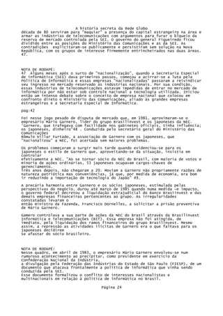 A história secreta da Rede Globo
década de 80 serviram para "maquiar" a presença do capital estrangeiro na área e
armar as indústrias de telecomunicações com argumentos para furar o blqueio da
reserva de mercado controlada pela SEI. O governo do general Figueiredo ficou
dividido entre as posições do Ministério das Comunicações e as da SEI. As
contradições explicitaram-se publicamente e persistiram sem solução na Nova
República, com os grupos de interesse firmemente entrincheirados nas duas áreas.
47.

NOTA DE RODAPÉ:
47 Alguns meses após o surto de "nacionalização", quando a Secretaria Especial
de informática (SEI) dava primeiros passos, começou a acirrar-se a luta pela
Política de Informática e essas empresas "nacionalizadas" passaram a reivindicar
seu ingresso no mercado reservado às indústrias nacionais. Por sua condição,
essas indústrias de telecomunicações estavam impedidas de entrar no mercado de
informática por não estar sob controle nacional a tecnologia utilizada. Iniciou
então um intenso debate sobre o conceito de empresa nacional que colocou em
confronto direto o Ministério das Comunicações, aliado às grandes empresas
estrangeiras e a Secretaria Especial de Informática.
pag:42
Foi nesse jogo pesado de disputa de mercado que, em 1981, aproximaram-se o
empresário Mário Garnero, líder do grupo Brasilinvest e os japoneses da NEC.
'Garnero, que trafegava com facilidade nos gabinetes oficiais, tinha influência;
os japoneses, dinheiro"48 . Conduzida pelo secretário geral do Ministério das
Comunicações
Rômulo Villar Furtado, a associação de Garnero com os japoneses, que
"nacionalizou" a NEC, foi acertada sem maiores problemas.
Os problemas começaram a surgir mais tarde quando evidenciou-se para os
japoneses o estilo de Garnero que, aproveitando-se da situação, insistia em
controlar
efetivamente a NEC. "Ao se tornar sócio da NEC do Brasil, com maioria de votos e
minoria de ações ordinárias, 53 japoneses ocupavam cargos-chaves de
gerenciamento.
Três anos depois, não chegaram a 20. Moviam a Garnero não propriamente razões de
natureza patriótica mas conveniências, já que, por medida de economia, era bom
ir reduzindo a importação de tecnologia do Japão" 49.
A precária harmonia entre Garnero e os sócios japoneses, estimulada pelas
perspectivas do negócio, durou até março de 1985 quando numa medida ~e impacto,
o governo federal decretou a liquidação extrajudicial do Banco Brasiinvest e das
demais empresas financeiras pertencentes ao grupo. As irregularidades
constatadas levaram o
então ministro da Fazenda, Francisco Dornelles, a solicitar a prisão preventiva
de Mário Garnero.
Gamero controlava a sua parte de ações da NEC do Brasil através da Brasilinvest
Informática e Telecomunicações (BIT). Essa empresa não foi atingida, de
imediato, pela liquidação dos ramos financeiros do grupo Brasilinvest. Mesmo
assim, a repressão as atividades ilícitas de Garnero era o que faltava para os
japoneses decidirem
se afastar do sócio brasileiro.

NOTA DE RODAPÉ:
Nesse quadro, em abril de 1983, o empresário Mário Garnero envolveu-se num
rumoroso acontecimento ao precipitar, como presidente em exercício da
Confederação Nacional da Indústria,
a divulgação pela Federação das Indústrias do Estado de São Paulo (FIESP), de um
documento que atacava frontalmente a política de informática que vinha sendo
conduzida pela SEI.
Esse documento formalizou o conflito de interesses nacionalistas e
multinacionais em relação à política de informática no Brasil.
Página 24

 