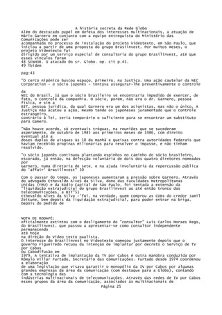 A história secreta da Rede Globo
Além do destacado papel em defesa dos interesses multinacionais, a atuação de
Mário Garnero em conjunto com a equipe entreguista do Ministério das
Comunicações pode ser
acompanhada no processo de instalação do projeto Videotexto, em São Paulo, que
iniciou a partir de uma proposta do grupo Brasiinvest. Por muitos meses, o
projeto Videotexto fui
dirigido por um serviço especial de consultoria do grupo Brasilinvest, até que
esses vínculos foram
48 SENHOR. O atacado do sr. Globo. op. cit p.41.
49 lbidem
pag:43
"O cerco nipônico buscou espaço, primeiro, na Justiça. Uma ação cautelar da NEC
Corporation - o sócio japonês - tentava assegurar-lhe preventivamente o controle
da
NEC do Brasil, já que o sócio brasileiro se encontraria impedido de exercer, de
fato, o controle da companhia. O sócio, porém, não era o dr. Garnero, pessoa
física, e sim a
BIT, pessoa jurídica, da qual Garnero era um dos acionistas, mas não o único. A
Justiça não acatou a ação, mesmo tendo os japoneses juramentado que o controle
estrangeiro,
contrário à lei, seria temporário o suficiente para se encontrar um substituto
para Gamero.
"Não houve acordo, só eventuais tréguas, na reuniões que se sucederam
asperamente, de outubro de 1985 aos primeiros meses de 1986, com direito
eventual até a
doses duplas de uísques às 10 da manhã e queixas contra autoridades federais que
haviam recebido propinas milionárias para resolver o impasse, e não tinham
resolvido.
"O sócio japonês continuou plantando espinhos no caminho do sócio brasileiro,
escorado, já então, na defecção voluntária de dois dos quatro diretores nomeados
por
Garnero, numa diretoria de sete, e na ajuda involuntária da repercussão pública
do 'affair' Brasillnvest" 50
Com o passar do tempo, os japoneses aumentaram a pressão sobre Garnero. Através
do advogado Ethevaldo Alves da Silva, dono das Faculdades Metropolitanas
Unidas (FMU) e da Rádio Capital de São Paulo, foi tentada a extensão da
"liquidação extrajudicial do grupo Brasilinvest ao até então tronco das
telecomunicações, a BIT"51
Ethevaldo Alves da Silva -'foi, na verdade, quem comprou as CDBs do credor Jamil
Zeitune, bem depois da liquidação extrajudicial, para poder entrar na briga.
Depois do pedido de

NOTA DE RODAPÉ:
oficialmente extintos com o desligamento do "consultor" Luis Carlos Moraes Rego,
do Brasilinvest. que passou a apresentar-se como consultor independente
permanecendo
até hoje
na direção do Vídeo texto paulista.
O interesse do Brasilinvest no Videotexto começou justamente depois que o
governo Figueiredo recuou da intenção de implantar por decreto o Serviço de TV
por Cabos
Ou Cabodifusão em
1979. A tentativa de implantação da TV por Cabos é outra manobra conduzida por
Rômulo Villar Furtado, Secretário das Comunicações. Furtado desde 1974 coordenou
a elaboração
de uma legislação que visava garantir o monopólio da IV por Cabos por algumas
grandes empresas da área da comunicação (com destaque para a Globo), contando
com a tecnologia das
indústrias multinacionais de telecomunicações. Através das redes de IV por Cabos
esses grupos da área da comunicação, associados às multinacionais de
Página 25

 