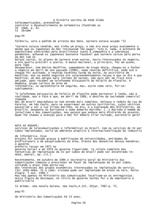A história secreta da Rede Globo
telecomunicações, pretendiam
controlar o desenvolvimento da telemática (fundindo os
50 Idem, p. 42.
51 Ibidem
pag:44
falência, veio o pedido de arresto dos bens. Garnero estava acuado "52
"Garnero estava vendido, mas tinha um preço, e não era esse preço exatamente o
mesmo que os japoneses da NEC insinuavam lhe pagar: isto é, nada. A pretexto de
empréstimos contraídos pelo Brasilinvest junto à companhia e a cobranças
pendentes, achavam os japoneses bastante razoável que Garnero saísse pela porta
da NEC com os
bolsos vazios. Os planos de Garnero eram outros. Havia interessados no negócio,
e ele queria presidir o acerto. O Banco Nacional, a princípio, fez um aceno,
para logo
desaparecer. Com Matias Machline, comandante do Grupo Sharp, chegou-se a fechar
o negócio em abril do ano passado (1986), numa reunião definitiva, onde até o
cheque foi assinado. A reunião terminou tarde da noite, no escritório de
Machline, mas na manhã seguinte ele surpreendentemente recuou O que se diz é que
Machline, um dos amigos mais íntimos de Sarney, não quis pôr em risco esta
amizade, após receber um telefonema dissuasório do Palácio do Planalto. A
Moddata, grupo carioca da área de
informática, se apresentaria em seguida, mas, assim como veio, foi-se:
subitamente.
"O telefonema persuasivo do Palácio do Planalto pode pertencer à lenda, não à
realidade, mas o fato é que, em abril de 1986, o destino da sociedade comercial
chamada
NEC do Brasil emaranhava-se num enredo mais complexo. Deixava o reduto da rua do
Paraíso, em São Paulo, para se esparramar em outros territórios, cujos vértices
passariam a ser a rua Irineu Marinho, no Rio, e a Esplanada dos Ministérios, em
Brasília. Desponta no horizonte o nome Roberto Marinho. (..j Marinho é homem do
jornalismo e das comunicações, mas parece que andava meio distraído do assunto.
Quem lhe chamou a atenção para a NEC foi Rômulo Vilar Furtado, secretário geral

NOTA DE RODAPÉ:
serviços de telecomunicações e informática) no Brasil. Com os serviços de IV por
Cabos implantados, seria um ambiente propício à internacionalização da indústria
de informática. Esse
projeto foi sustado graças à mobilização de Universidades, entidades de
profissionais e de pesquisadores da área. Diante das denúncias dessas manobras,
o governo
preferiu recuar em 1975 no
governo Geisel e em 1979 no governo Figueiredo. (o relato completo das
tentativas de implantação da IV por Cabos do Brasil pode ser encontrado in:
HERZ, Daniel, op. cit.)
Recentemente, em outubro de 1986 o Secretário Geral do Ministério das
Comunicações começou a pressionar em favor da implantação da IV por Cabos.
voltando a atuar como porta-voz
dos interesses dos grupos econômicos interessados na implantação do serviço.
(In: ZERO HORA. TV a cabo: sistema pode ser implantado em breve no País. Porto
Alegre. 5 out. 1986.)
Mas não apenas no Ministério das Comunicações localizam-se os entreguistas.
Outra figura de destaque, no início do governo Sarney foi a do empresário e
publicitário
52 AFINAL. Uma novela baiana. São Paulo,4.125. 20jan. l987.p. 73.
pag:45
do Ministério das Comunicações há 13 anos.
Página 26

 