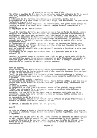 A história secreta da Rede Globo
"Os olhos e ouvidos do dr. Roberto são potentes como sua emissora de TV e, assim
como ela, dispõem de estratégica localização. De resto, isso faz parte do
negócio."
O interesse do dr. Marinho pela NEC passa a coincidir, porém, com a
circunstância de a Rede Globo ter voltado à carga, com entusiasmo, na questão do
"colarinho branco", e o
ministro Antônio Carlos Magalhães, das Comunicações, ter ganho muito espaço nos
jornais de vídeo e de papel do dr. Roberto, sempre fazendo comentários a
respeito
da reputação do dr. Mário Garnero
"(...) De repente, Garnero, que sonhava em ver a luz no fundo do túnel. estava
enredado num cipoal de coisas erradas. Os japoneses pareciam surpreendemente
confiantes, nas conversas. Os bancos, mais renitentes do que nunca em conceder
créditos ou descontos de duplicatas (negócios acertados eram desfeitos, horas
depois, por efeito de misteriosas conversações telefônicas). Os japoneses, com
vocação para o 'harakiri'. botavam lenha na fogueira do quanto pior, melhor.
Suspenderam todos
os investimentos. De Tóquio, veio a estiletada: as importações feitas pelo
Brasil teriam de ser feitas, doravante à vista, ainda que houvesse cartas de
crédito, licenças da Cacex,
etc. Na prática, significava: a NEC do Brasil passaria a funcionar a meio vapor
(ainda assim, o
faturamento de 86 chegou aos US$60 milhões, e a previsão para 87 é de
dobrar)" 53
Sentindo a pressão aumentar Garnero - que tinha na NEC a parte mais sólida de
seu patrimônio, quase integralmente comprometido pela liquidação extrajudicial resolver jogar tudo para recuperar o controle da NEC. E começou voltando à
presidência do Conselho de Administração da empresa,

NOTA DE RODAPÉ:
Mauro Salles, então Ministro para Assuntos Extraordinários. Mauro Salles, que
também participou da implantação da Rede Globo, adquiriu destaque internacional
ao ser um dos responsáveis pelo
"pool" de agências publicitárias que divulgou internacionalmente o 'milagre
brasileiro" (expressão esta que foi cunhada nessa campanha publicitária) durante
o governo
Médici. Em 1984, quando trabalhava
na assessoria do candidato Tancredo Neves, Mauro Salles voltou a ser notícia ao
surgir como sócio minoritário da multinacional japonesa Sony, defendendo seu
ingresso
na área da SUFRAMA, obtendo
os benefícios da Zona Franca de Manaus. Mauro Salles dirigiu bem-sucedido
"lobby" que conseguiu furar o bloqueio, graças a manobras escandalosas, e
instalar-se em Manaus passando a
competir, com uma série de vantagens, com as empresas nacionais que lá se
encontram. Nessa luta para introduzir a Sony em Manaus, Salles contou com a
solícita colaboração
do Secretário Geral do Ministério
das Comunicações, Rômulo Vilar Furtado. Com o estouro do grupo Brasiinvest, a
estrela de Salles ofuscou-se. Mauro Salles era
53 SENHOR. O atacado do Globo. op. cit. p.42-43.
pag:46
de onde se afastara desde a liquidação do Brasilinvest. Esse esforço provocou
uma irada e violenta reação do ministro Antônio Carlos Magalhães, como registra
a imprensa:
"No último dia 11 (de abril de 1986), numa reunião do conselho de administração
da NEC, Garnero afastou Renato Ishikawa, representante do sócio japonês, da
diretoria financeira da empresa, substituindo-o por Arnaldo de Alencar Lima,
homem de sua confiança. No dia 24, ele completou o lance ao destituir da
presidência do
Página 27

 