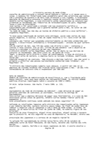 A história secreta da Rede Globo
conselho de administração o coronel Hervê Pedrosa e indicar a si mesmo para o
cargo. A mudança foi formalizada numa assembléia geral dos acionistas que contou
com a presença de Garnero e de mais três diretores a ele ligados. A fulminante
operação do empresário provocou a imediata reação do ministro das comunicações,
Antônio Carlos Magalhães, a cujo ministério estão subordinadas as estatais que
alimentam as encomendas das indústrias de telecomunicações no país. Magalhães
levou o caso ao presidente
José Sarney e foi autorizado a estudar com sua assessoria jurídica o
cancelamento das encomendas que o governo mantêm junto à NEC, no valor de 100
milhões de dólares.
'Eu mudo de nome, mas não dou um tostão de dinheiro público a esse malfeitor',
argumenta Magalhães.
"O novo passo tumultuado de Garnero está entregue, assim como vários de seus
outros negócios, à Justiça. A NEC do Japão recorreu à l3~~ Vara Cível de São
Paulo e
conseguiu uma liminar que suspendeu provisoriamente as decisões promovidas por
Garnero. A Brasilinvest Informática e Telecomunicações - através da qual Garnero
detém
17% do capital da NEC, mas 5l% das ações com direito a voto - contestou a
liminar e teve sucesso. Ele se diz 'vitima de uma manobra' com o objetivo de
forçá-lo a entregar o controle da NEC aos japoneses.
O ministro Antônio Carlos Magalhães, porém, não se abala na sua decisão de
cancelar as encomendas. Não está claro se, do ponto de vista
legal, o governo teria direito a fazer um cancelamento. A tese do ministro é
que, com a volta de Garnero, a empresa havia se tornado inidônea, modificando
assim uma
condição essencial do contrato. 'Não discuto a decisão judicial, mas não serei o
primeiro a alforriar uma pessoa nacionalmente conhecida como inidônea', diz
Magalhães" 54.
"O ministro das Comunicações cumpriu suas ameaças. A partir daí não só as
empresas do sistema Telebrás não fizeram novas contratações à NEC - um dos três
fornecedores de centrais CPAs e responsável por 80% dos

NOTA DE RODAPÉ:
membro do Conselho de Administração do Brasilinvcst e, com a liquidação pelo
Banco Central, teve seus bens postos em indisponibilidade. (A revista SENHOR
publicou diversas reportagens sobre o assunto em 1984 e 1985).
54 VEJA. Golpe branco. São Paulo. 7 maio 1986. p. 131.
pag:47
equipamentos da rede de microondas da Embratel - como deixaram de pagar as
parcelas vencidas de contratos já assinados, inclusive na entrega de
equipamentos.
Para evitar que a empresa deixasse de pagar seus funcionários, e o caso da NEC
envolvesse outras áreas do governo, Antônio Carlos mandou liberar parte do
pagamento. E
esse procedimento continuou sendo adotado nos meses seguintes".55
Sofrendo as retaliações impostas pelo ministro das Comunicações pelos japoneses
e por Roberto Marinho, Garnero resistiu pouco tempo. No final de junho teve de
começar a negociar com os japoneses e com o dono da Rede Globo. "A Globo, em
pessoa, só se materializa no final de junho de 1986, na esbelta figura de seu
principal
executivo da área financeira, Miguel Pires Gonçalves. Miguel avisou a Garnero
que ia procurá-lo. No dia seguinte na casa do empresário, no Morumbi, exibiu uma
procuração dos japoneses e a certeza de um negócio rápido"56
"A solução foi sacramentada na última terça-feira (dia 28 de outubro de
1986)numa suíte do hotel Maksound, em São Paulo, durante uma reunião das três
partes
envolvidas - Gamero, Marinho e os sóaos japoneses da NEC. O acerto envolve a
Página 28

 