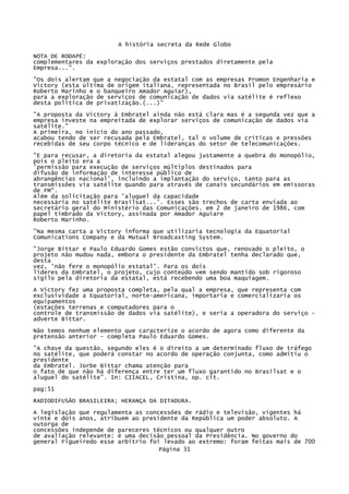 A história secreta da Rede Globo
NOTA DE RODAPÉ:
complementares da exploração dos serviços prestados diretamente pela
Empresa...".
"Os dois alertam que a negociação da estatal com as empresas Promon Engenharia e
Victory (esta última de origem italiana, representada no Brasil pelo empresário
Roberto Marinho e o banqueiro Amador Aguiar),
para a exploração de serviços de comunicação de dados via satélite é reflexo
desta política de privatização.(...)"
"A proposta da Victory à Embratel ainda não está clara mas é a segunda vez que a
empresa investe na empreitada de explorar serviços de comunicação de dados via
satélite."
A primeira, no inicio do ano passado,
acabou tendo de ser recusada pela Embratel, tal o volume de críticas e pressões
recebidas de seu corpo técnico e de lideranças do setor de telecomunicações.
"E para recusar, a diretoria da estatal alegou justamente a quebra do monopólio,
pois o pleito era a
'permissão para execução de serviços múltiplos destinados para
difusão de informação de interesse público de
abrangências nacional', incluindo a implantação do serviço, tanto para as
transmissões via satélite quando para através de canais secundários em emissoras
de FM".
Além da solicitação para 'aluguel da capacidade
necessária no satélite Brasilsat...'. Esses são trechos de carta enviada ao
secretário geral do Ministério das Comunicações. em 2 de janeiro de 1986, com
papel timbrado da Victory, assinada por Amador Aguiare
Roberto Marinho.
"Na mesma carta a Victory informa que utilizaria tecnologia da Equatorial
Comunications Company e da Mutual Broadcasting System.
"Jorge Bittar e Paulo Eduardo Gomes estão convictos que, renovado o pleito, o
projeto não mudou nada, embora o presidente da Embratel tenha declarado que,
desta
vez, 'não fere o monopólio estatal'. Para os dois
líderes da Embratel, o projeto, cujo conteúdo vem sendo mantido sob rigoroso
sigilo pela diretoria da estatal, está recebendo uma boa maquiagem.
A Victory fez uma proposta completa, pela qual a empresa, que representa com
exclusividade a Equatorial, norte-americana, importaria e comercializaria os
equipamentos
(estações terrenas e computadores para o
controle de transmissão de dados via satélite), e seria a operadora do serviço adverte Bittar.
Não temos nenhum elemento que caracterize o acordo de agora como diferente da
pretensão anterior - completa Paulo Eduardo Gomes.
"A chave da questão, segundo eles é o direito a um determinado fluxo de tráfego
no satélite, que poderá constar no acordo de operação conjunta, como admitiu o
presidente
da Embratel. Jorbe Bittar chama atenção para
o fato de que não há diferença entre ter um fluxo garantido no Brasilsat e o
aluguel do satélite". In: CIIACEL, Cristina, op. cit.
pag:51
RADIODIFUSÃO BRASILEIRA; HERANÇA DA DITADURA.
A legislação que regulamenta as concessões de rádio e televisão, vigentes há
vinte e dois anos, atribuem ao presidente da República um poder absoluto. A
outorga de
concessões independe de pareceres técnicos ou qualquer outro
de avaliação relevante: é uma decisão pessoal da Presidência. No governo do
general Figueiredo esse arbítrio foi levado ao extremo: foram feitas mais de 700
Página 31

 