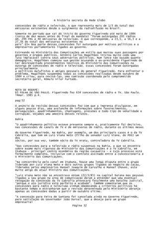 A história secreta da Rede Globo
concessões de rádio e televisão, o que representa mais de 1/3 do total das
emissoras existentes desde o surgimento da radiodifusão no Brasil.
Somente no período que vai do início do governo Figueiredo até maio de 1984
(cerca de dez meses antes do final do mandato) "foram outorgadas 295 rádios
AM, 299 FMs e 40 emissoras de televisão. O que corresponde, a 23,5, a 56,3 e a
27,3% do total das emissoras existentes no
país" 65• Boa parte dessas concessões foi outorgada por motivos políticos e a
empresários parlamentares ligados ao governo.
Estreando no Ministério das Comunicações um estilo que marcou suas passagens por
governos e órgãos públicos, Antônio Carlos Magalhães iniciou muito cedo uma
luta implacável contra seus adversários políticos. Num lance tão ousado quanto
demagógico, Magalhães começou sua gestão acusando o ex-presidente Figueiredo de
ter desrespeitado procedimentos técnicos do Ministério das Comunicações na
outorga de concessões de rádio e televisão. Essas concessões foram outorgadas
principalmente
a políticos malufistas e amigos pessoais do general Figueiredo. Para enfrentar o
problema, Magalhães suspendeu todas as concessões realizadas desde outubro de
1984 e criou, para revisá-las, uma comissão coordenada pelo comprometido
secretário geral, Rômulo Vilar Furtado.

NOTA DE RODAPÉ:
65 FOLHA DE SÃO PAULO. Figueiredo fez 634 concessões de rádio e TV. São Paulo.
l4mar. 1985 p.4.
pag:52
O anúncio da revisão dessas concessões fez com que a imprensa divulgasse, em
alguns poucos dias, uma avalanche de informações sobre favorecimentos,
perseguições, apadrinhamentos, chantagens, pressões e todo tipo de venalidade e
corrupção. Vejamos uma amostra desses relatos.
Bahia
"O apadrinhamento político esteve presente sempre e, praticamente foi decisivo,
nas concessões de canais de TV e de emissoras de rádio, durante os últimos meses
do Governo Figueiredo. Na Bahia, por exemplo, um dos principais casos é o da TV
Cabrália, que tem em Luiz Viana Neto (filho do senador Luiz Viana, do PDS) um
dos
sócios, por sua vez, também sócio da TV Aratu, controladora da TV Cabrália.
"Das concessões para a televisão e rádio suspensas na Bahia, a que se encontra
sobre exame mais rigoroso do Ministério das Comunicações é a TV Cabrálía, em
Itabuna - principal centro econômico da região cacaueira - e Cujo processo está
formalmente completo, inclusive com o contrato assinado entre a concessionária e
o Ministério das Comunicações.
"Na concorrência pelo canal em Itabuna, houve uma longa disputa entre o grupo
liderado por Luiz Viana Neto e dois outros grupos ligados ao negócio do cacau,
liderados pelos empresários Manoel Joaquim de Carvalho e Manoel Chaves, este
muito amigo do atual Ministro das Comunicações.
"Luiz Viana Neto não se encontrava ontem (22/3/85) na capital baiana mas pessoas
ligadas a seu grupo na área de comunicação deram a entender que uma eventual
revogação da concessão da TV Cabrália provocará fatalmente uma batalha judicial,
'porque o ato jurídico está perfeito e acabado'. Também comentaram que as
concessões para rádio e televisão vinham obedecendo a critérios políticos há
bastante tempo e estranharam que a revisão determinada pelo Ministério abranja
apenas as concessões dadas a partir de outubro último.
"A concessão para Feira de Santana foi cancelada ainda no Governo Figueiredo,
para satisfação do Governador João Durval, que a deseja para um grupo
empresarial
Página 32

 